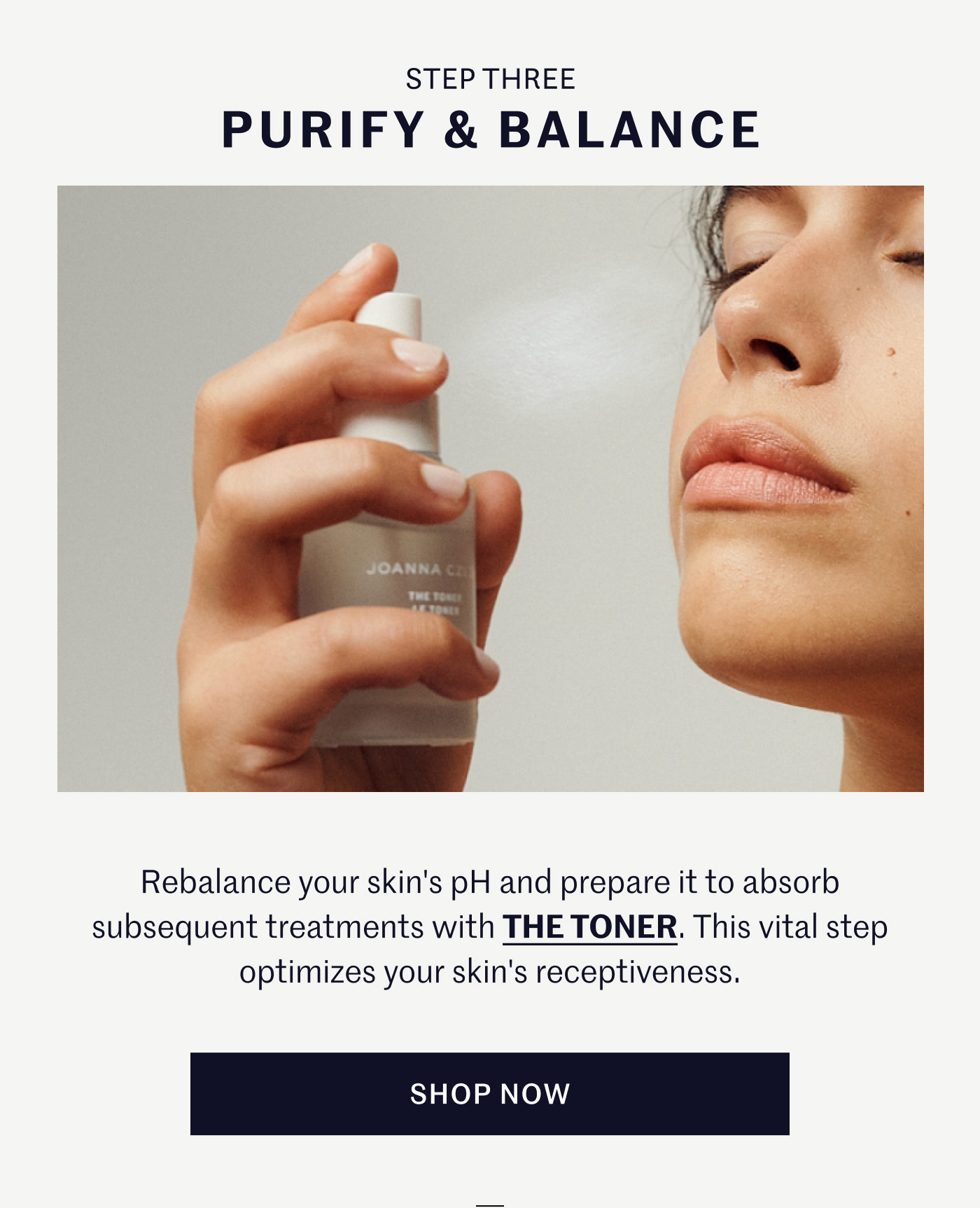 STEP THREE – PURIFY & BALANCE Rebalance your skin's pH and prepare it to absorb subsequent treatments with THE TONER. This vital step optimizes your skin's receptiveness. SHOP NOW