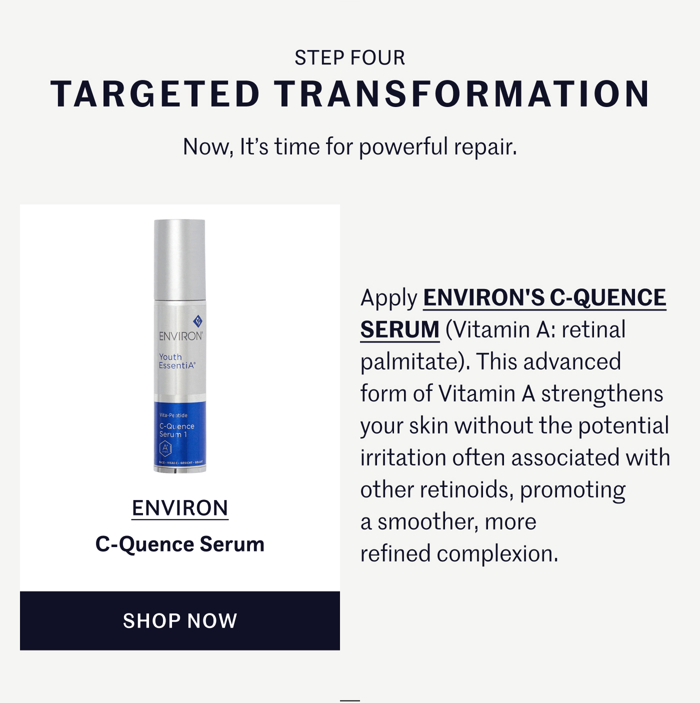 STEP FOUR – TARGETED TRANSFORMATION Now, it’s time for powerful repair. Apply ENVIRON'S C-QUENCE SERUM (Vitamin A: retinal palmitate). This advanced form of Vitamin A strengthens your skin without the potential irritation often associated with other retinoids, promoting a smoother, more refined complexion. ENVIRON – C-Quence Serum SHOP NOW