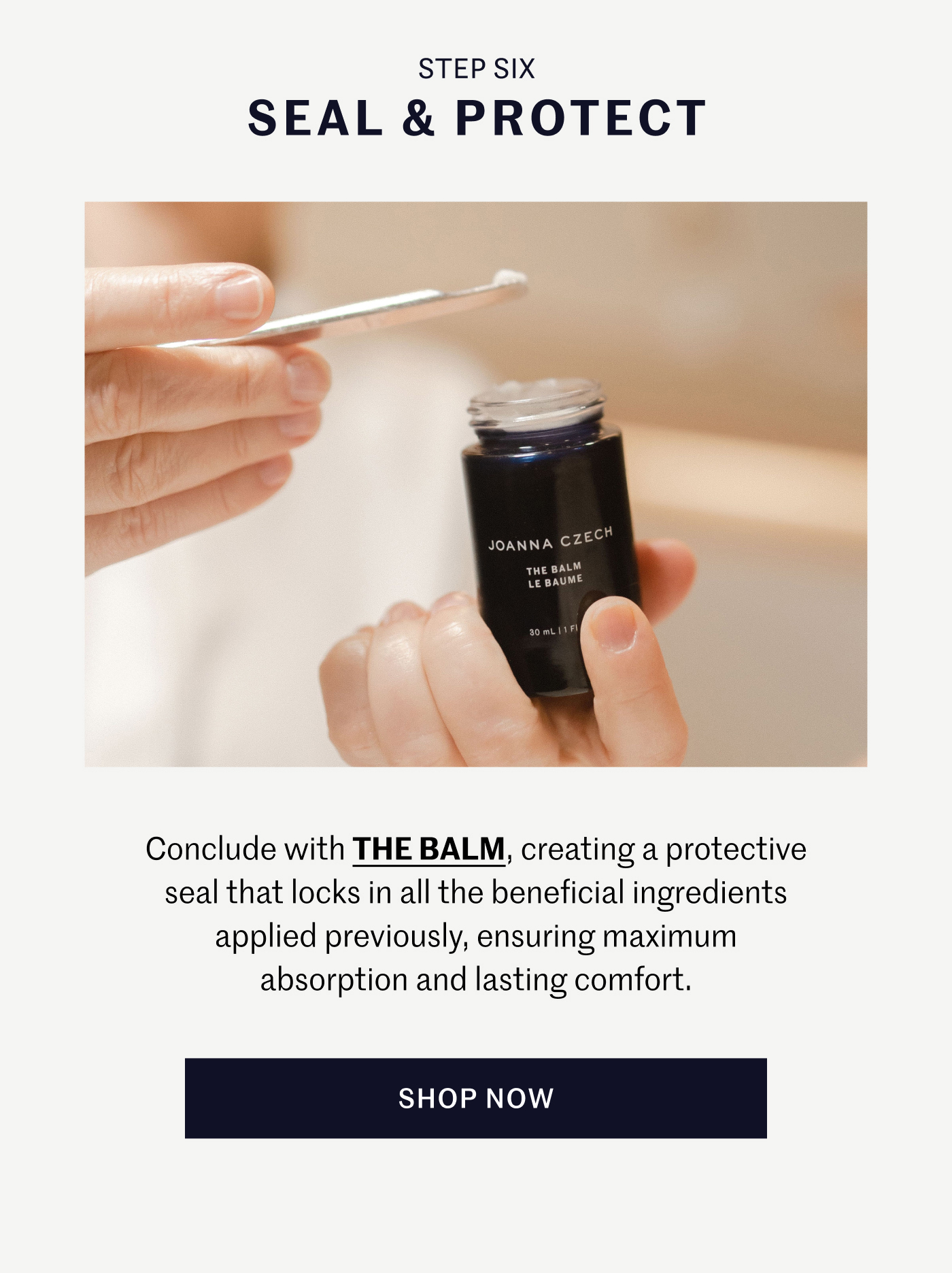 STEP SIX – SEAL & PROTECT Conclude with THE BALM, creating a protective seal that locks in all the beneficial ingredients applied previously, ensuring maximum absorption and lasting comfort. SHOP NOW