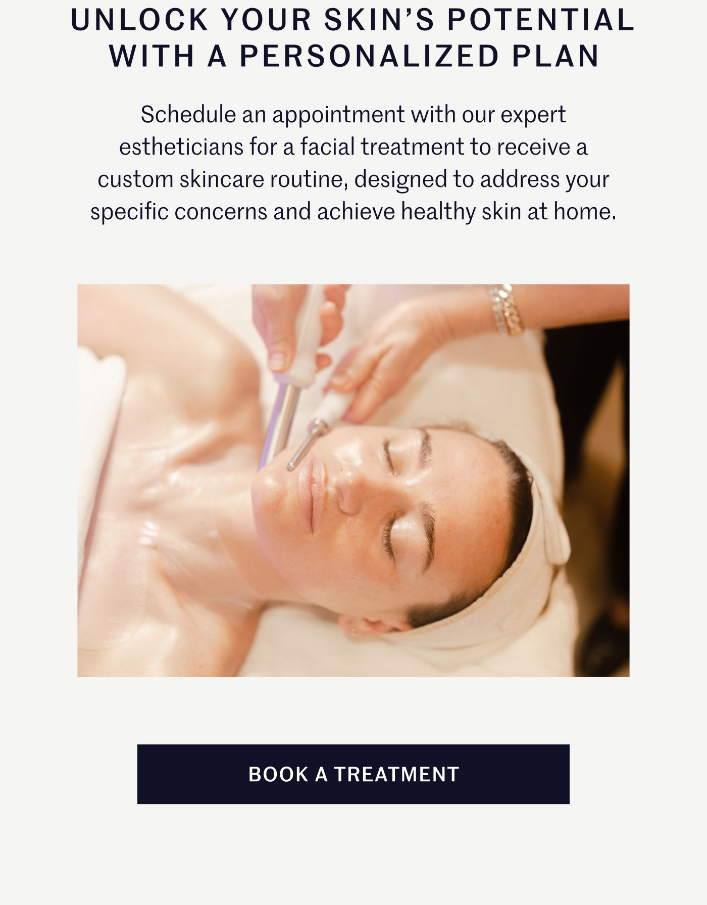 Unlock Your Skin's Potential with A Personalized Plan Schedule an appointment with our expert estheticians for a facial treatment to receive a custom skincare routine, designed to address your specific concerns and achieve healthy skin at home. Book A Treatment