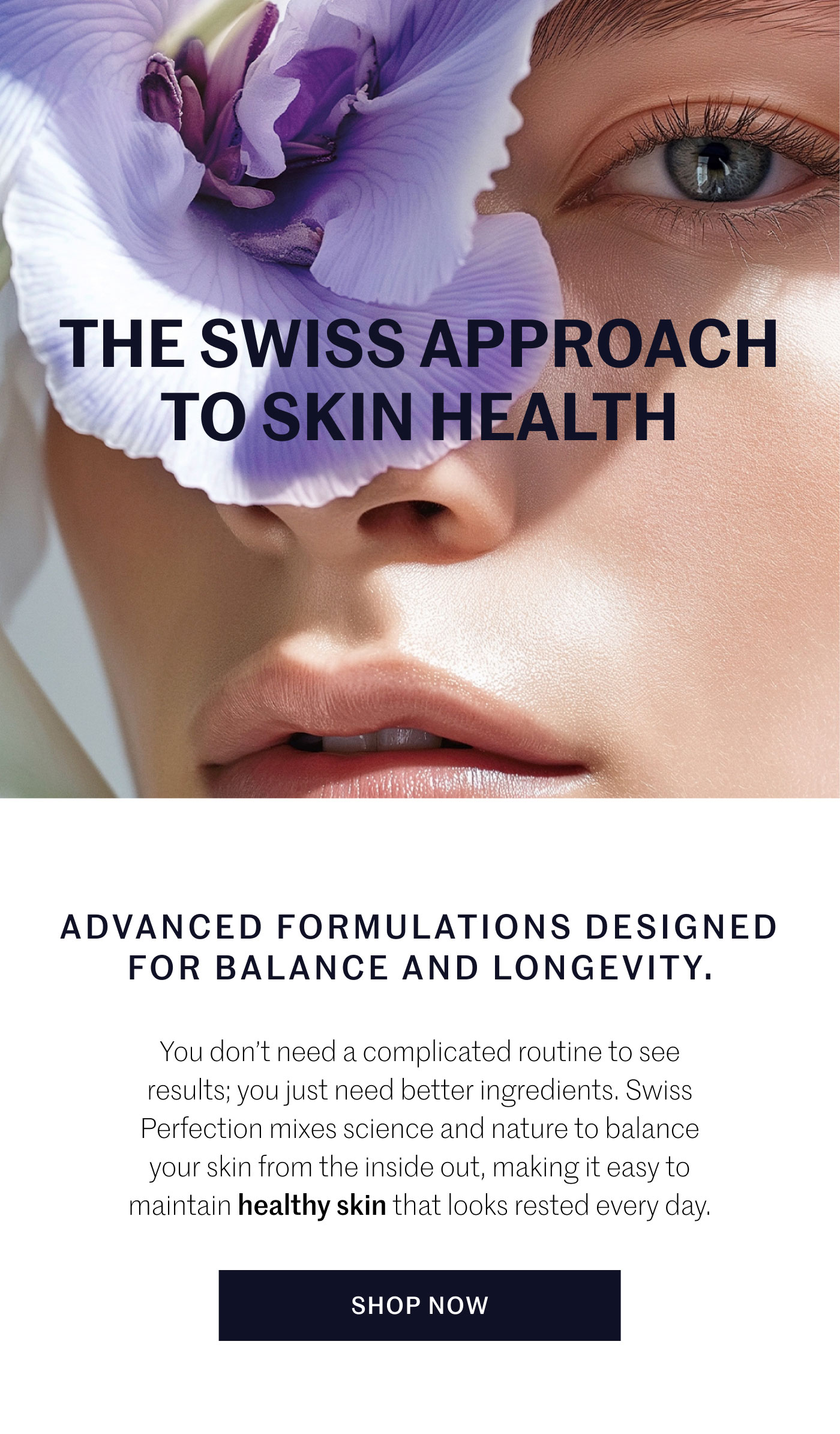THE SWISS APPROACH TO SKIN HEALTH ADVANCED FORMULATIONS DESIGNED FOR BALANCE AND LONGEVITY.  You don’t need a complicated routine to see results; you just need better ingredients. Swiss Perfection mixes science and nature to balance your skin from the inside out, making it easy to maintain healthy skin that looks rested every day.  SHOP NOW