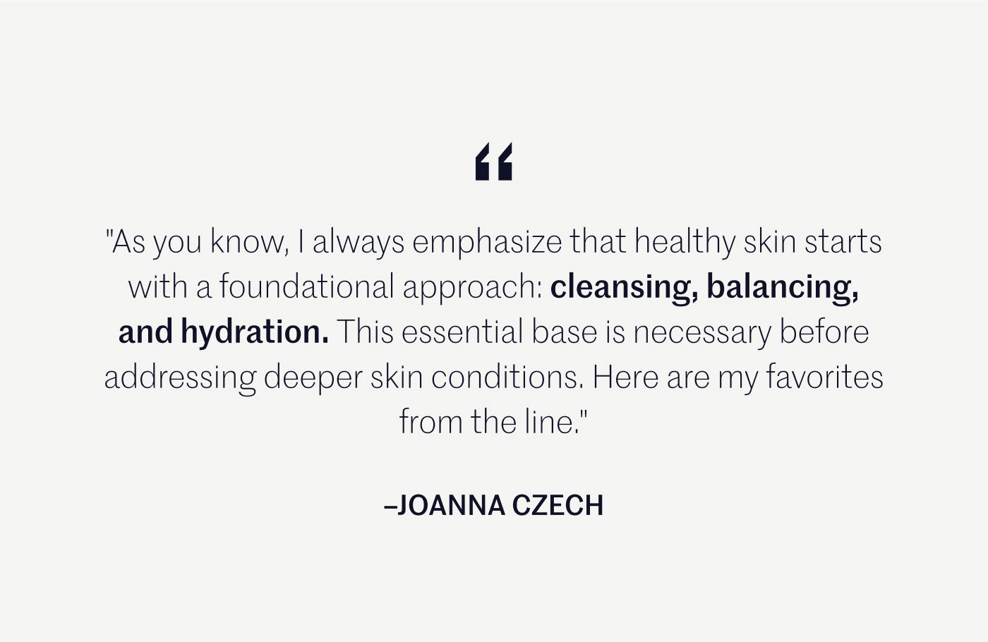 “As you know, I always emphasize that healthy skin starts with a foundational approach: cleansing, balancing, and hydration. This essential base is necessary before addressing deeper skin conditions. Here are my favorites from the line.”  –JOANNA CZECH