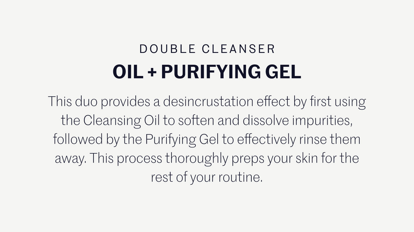 DOUBLE CLEANSER OIL + PURIFYING GEL  This duo provides a desincrustation effect by first using the Cleansing Oil to soften and dissolve impurities, followed by the Purifying Gel to effectively rinse them away. This process thoroughly preps your skin for the rest of your routine.
