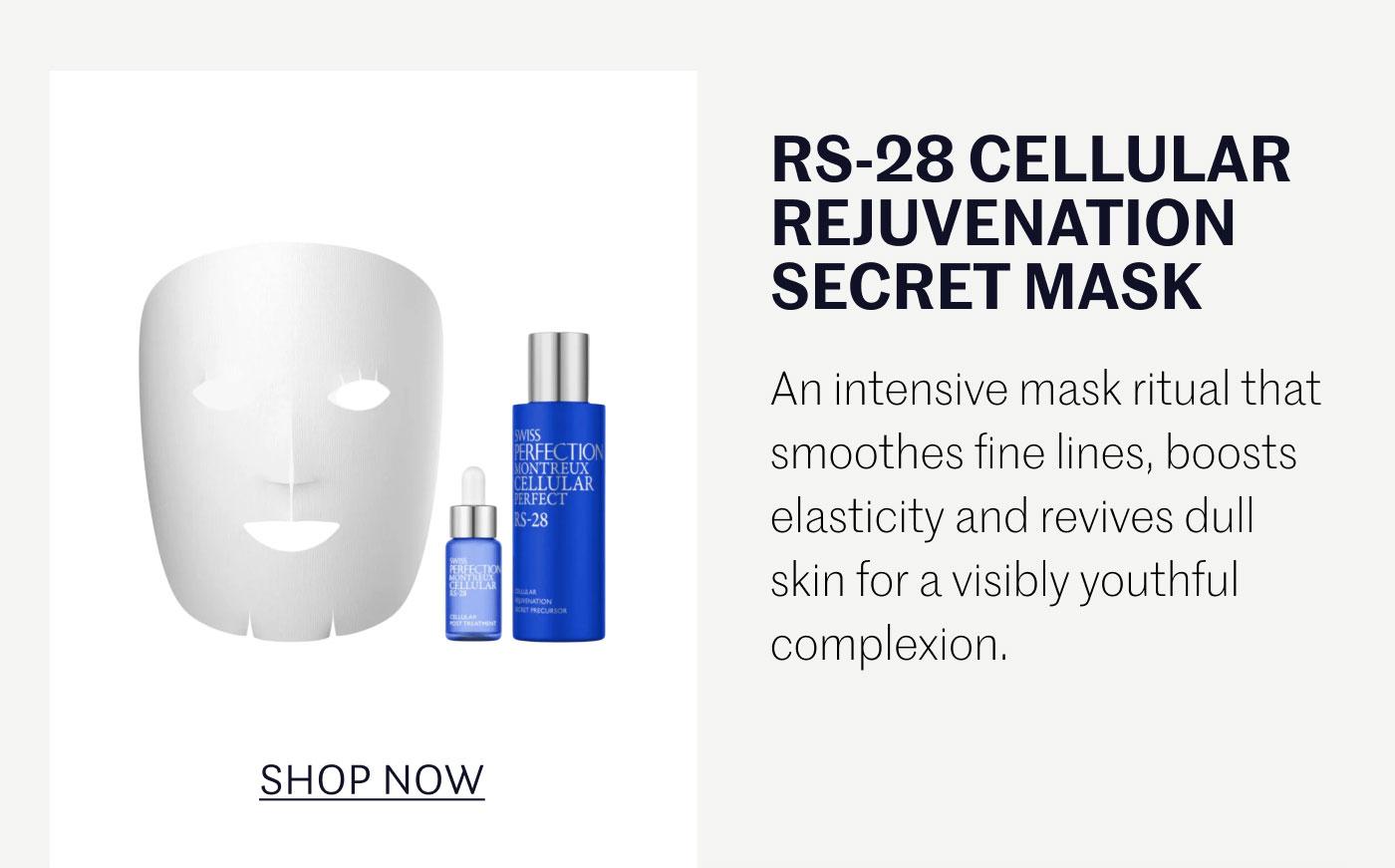 RS-28 CELLULAR REJUVENATION SECRET MASK  An intensive mask ritual that smoothes fine lines, boosts elasticity and revives dull skin for a visibly youthful complexion.  SHOP NOW