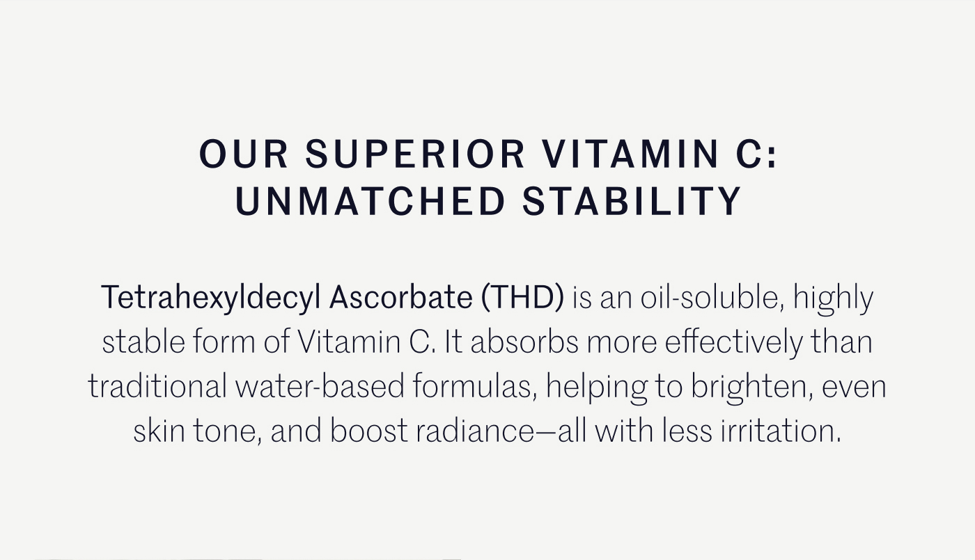 OUR SUPERIOR VITAMIN C: UNMATCHED STABILITY  Tetrahexyldecyl Ascorbate (THD) is an oil-soluble, highly stable form of Vitamin C. It absorbs more effectively than traditional water-based formulas, helping to brighten, even skin tone, and boost radiance—all with less irritation.