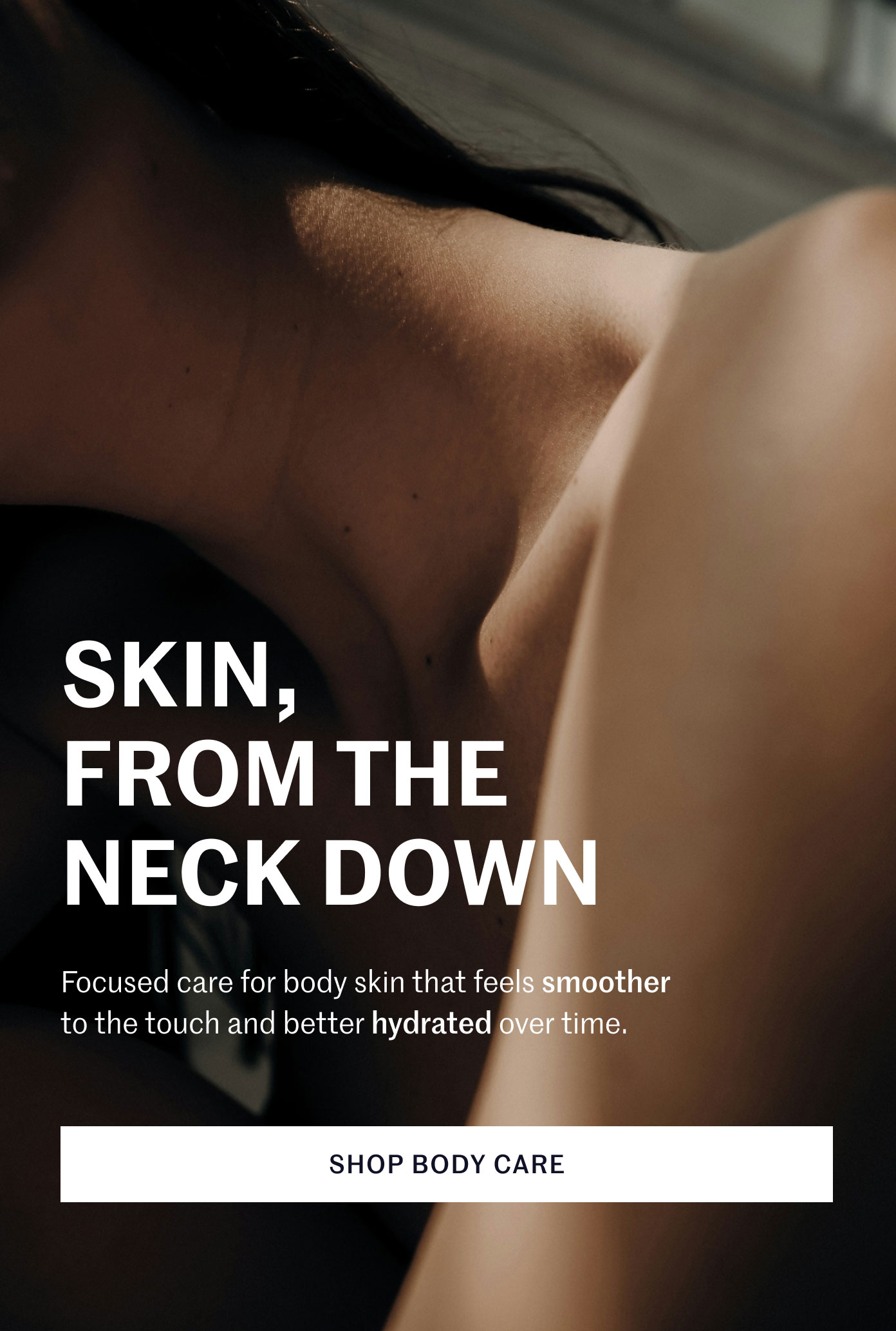 SKIN, FROM THE NECK DOWN  Focused care for body skin that feels smoother to the touch and better hydrated over time.  SHOP BODY CARE