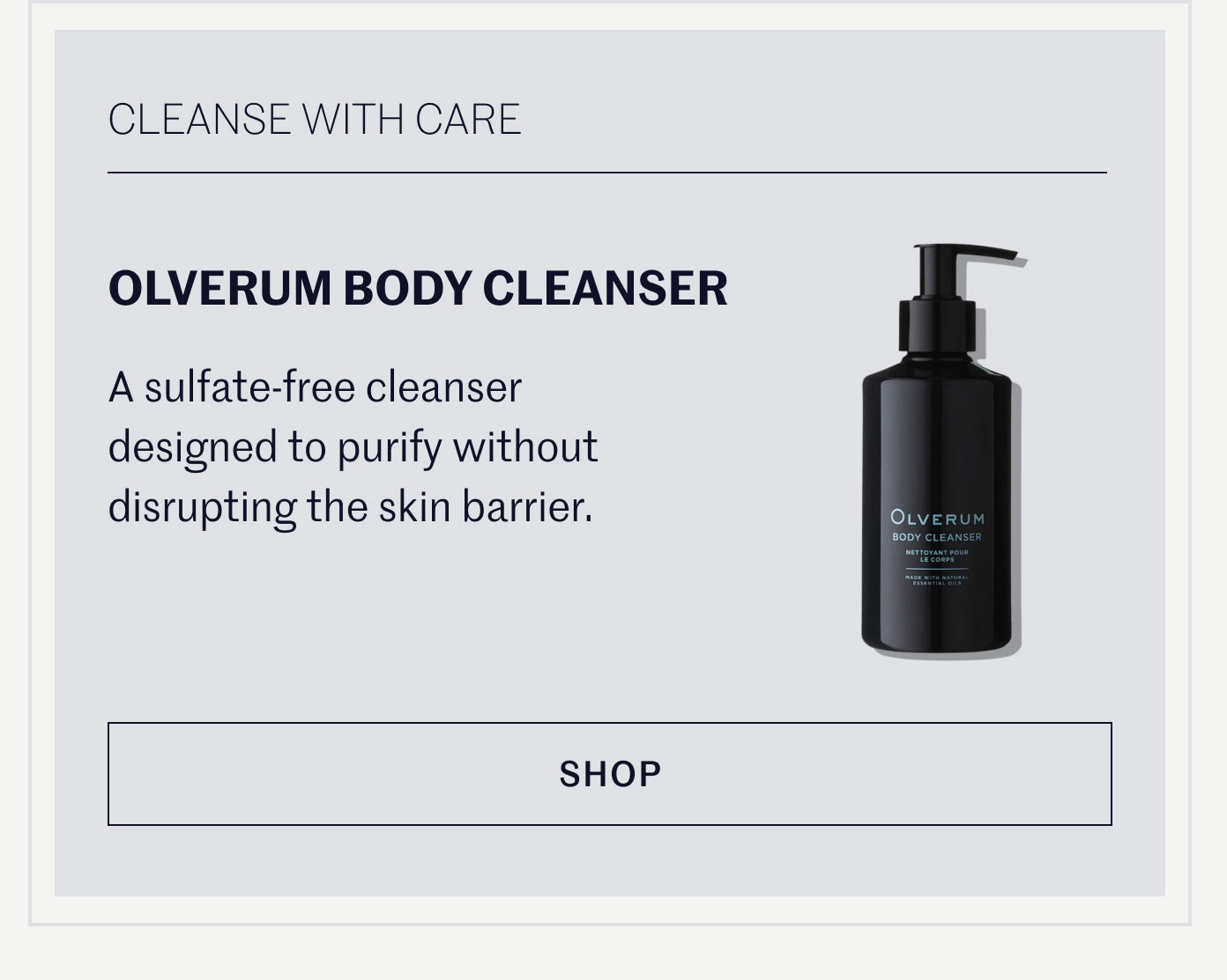 CLEANSE WITH CARE  OLVERUM BODY CLEANSER  A sulfate-free cleanser designed to purify without disrupting the skin barrier.  SHOP