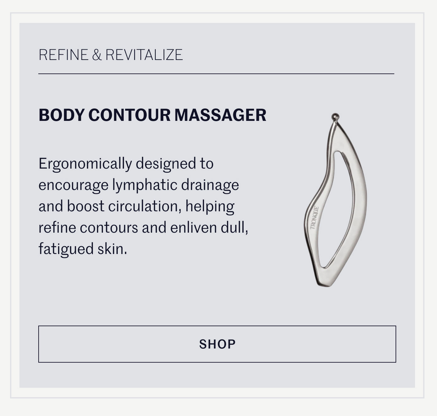REFINE & REVITALIZE  BODY CONTOUR MASSAGER  Ergonomically designed to encourage lymphatic drainage and boost circulation, helping refine contours and enliven dull, fatigued skin.  SHOP