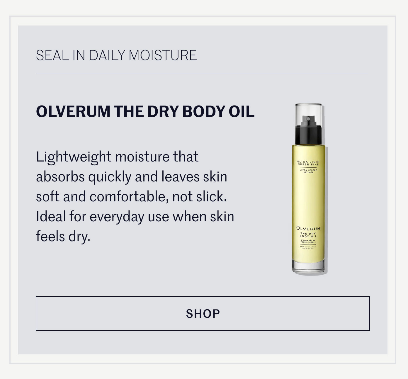 SEAL IN DAILY MOISTURE  OLVERUM THE DRY BODY OIL  Lightweight moisture that absorbs quickly and leaves skin soft and comfortable, not slick. Ideal for everyday use when skin feels dry.  SHOP