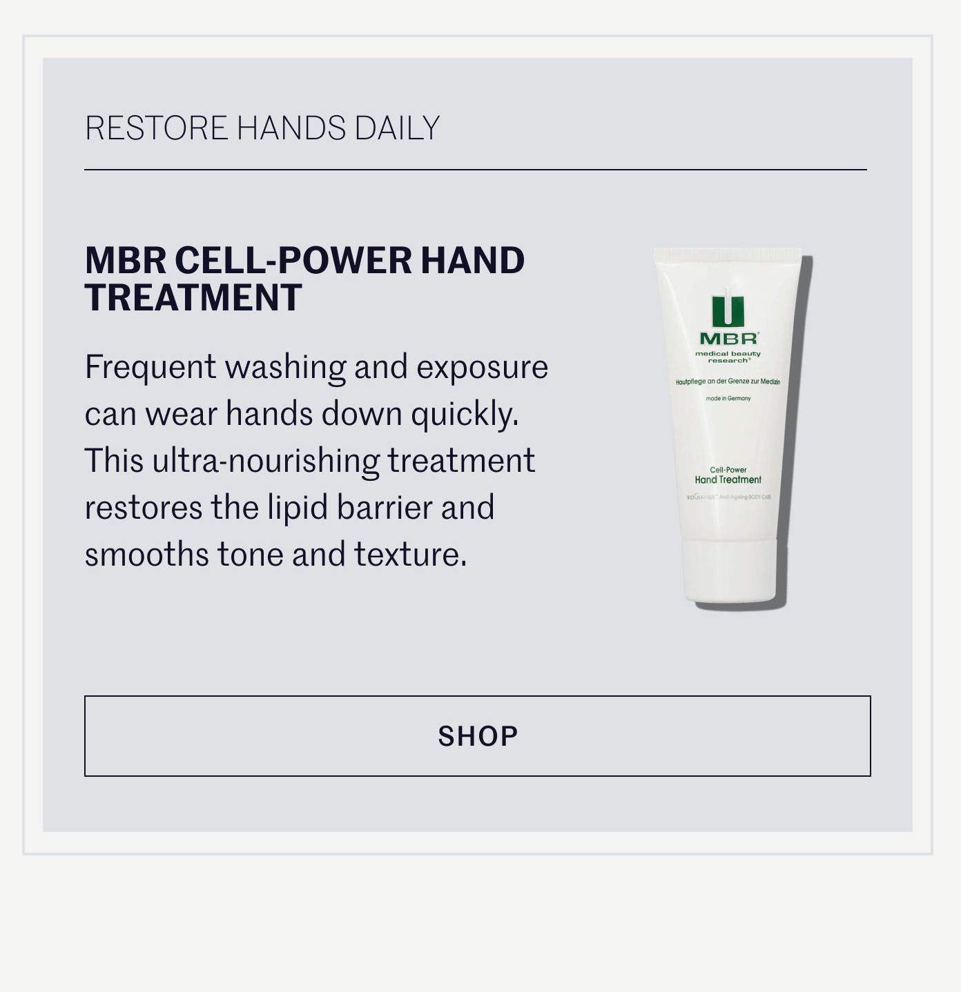 RESTORE HANDS DAILY  MBR CELL-POWER HAND TREATMENT  Frequent washing and exposure can wear hands down quickly. This ultra-nourishing treatment restores the lipid barrier and smooths tone and texture.  SHOP