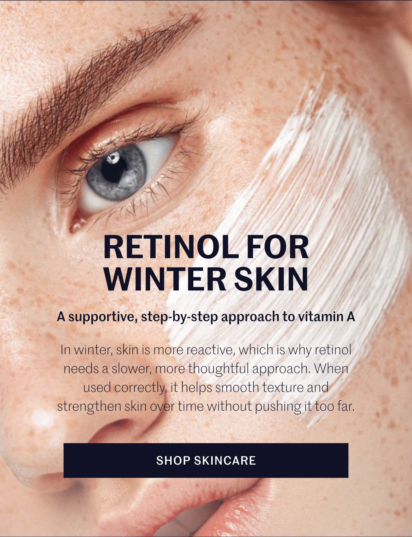 RETINOL FOR WINTER SKIN A supportive, step-by-step approach to vitamin A  In winter, skin is more reactive, which is why retinol needs a slower, more thoughtful approach. When used correctly, it helps smooth texture and strengthen skin over time without pushing it too far.  SHOP SKINCARE