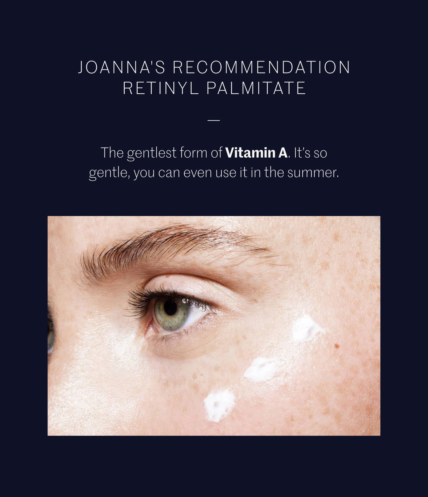 JOANNA'S RECOMMENDATION RETINYL PALMITATE  The gentlest form of Vitamin A. It’s so gentle, you can even use it in the summer.