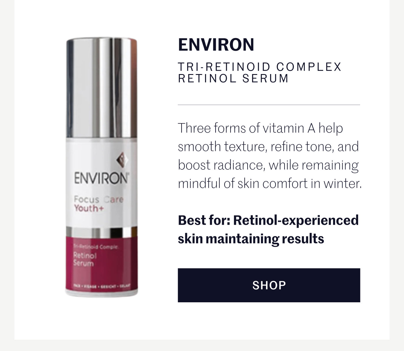 ENVIRON TRI-RETINOID COMPLEX RETINOL SERUM  Three forms of vitamin A help smooth texture, refine tone, and boost radiance, while remaining mindful of skin comfort in winter.  Best for: Retinol-experienced skin maintaining results  SHOP