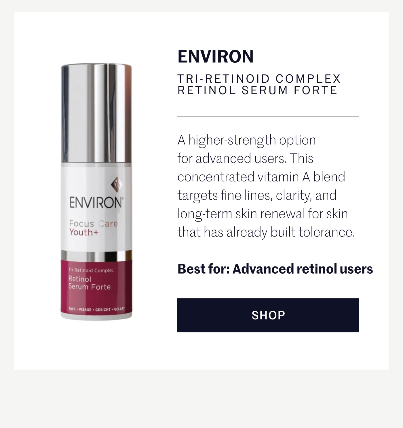 ENVIRON TRI-RETINOID COMPLEX RETINOL SERUM FORTE  A higher-strength option for advanced users. This concentrated vitamin A blend targets fine lines, clarity, and long-term skin renewal for skin that has already built tolerance.  Best for: Advanced retinol users  SHOP