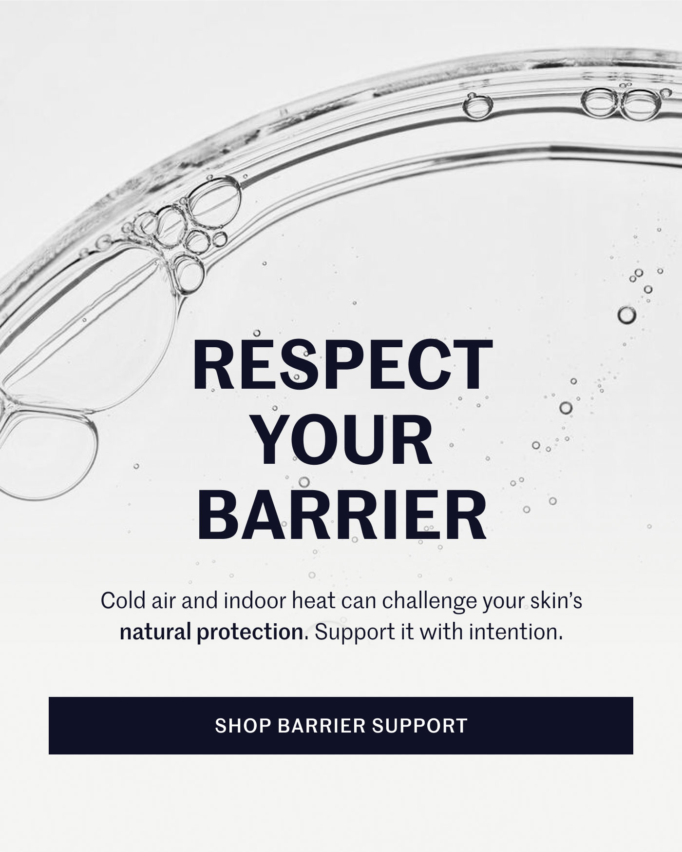 RESPECT YOUR BARRIER  Cold air and indoor heat can challenge your skin’s natural protection. Support it with intention.  SHOP BARRIER SUPPORT