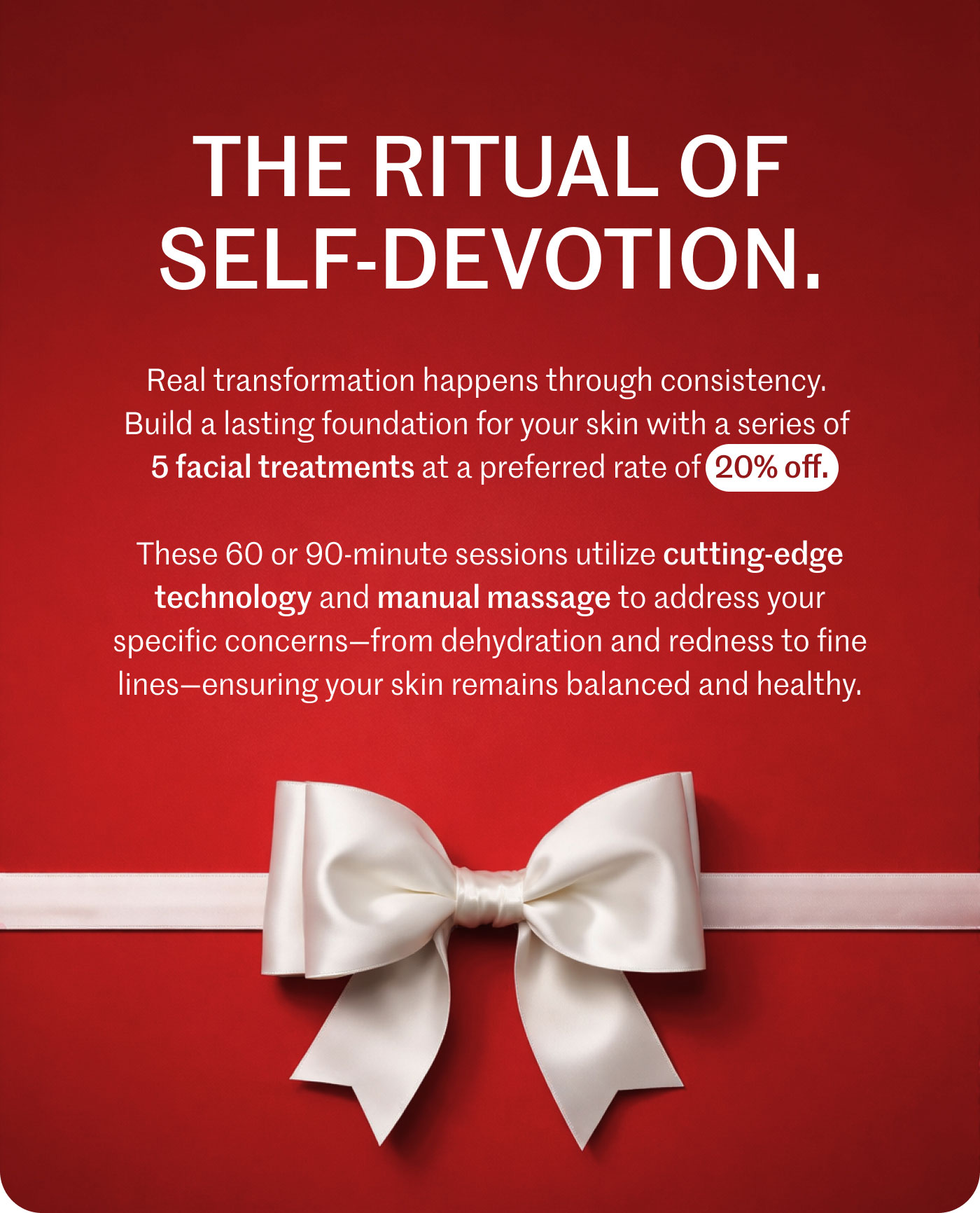 THE RITUAL OF SELF-DEVOTION.  Real transformation happens through consistency. Build a lasting foundation for your skin with a series of 5 facial treatments at a preferred rate of 20% off.  These 60 or 90-minute sessions utilize cutting-edge technology and manual massage to address your specific concerns—from dehydration and redness to fine lines—ensuring your skin remains balanced and healthy.