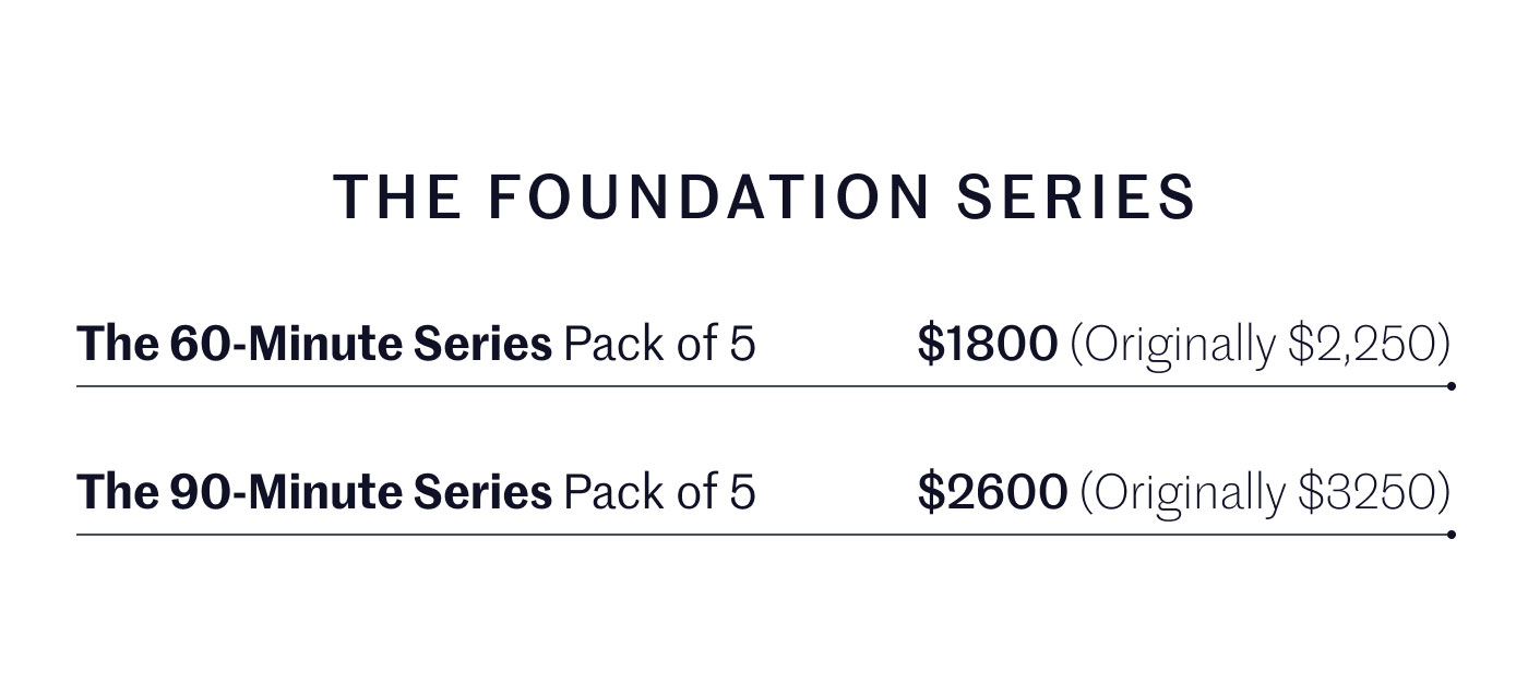 THE FOUNDATION SERIES  The 60-Minute Series Pack of 5 $1800 (Originally $2,250)  The 90-Minute Series Pack of 5 $2600 (Originally $3250)