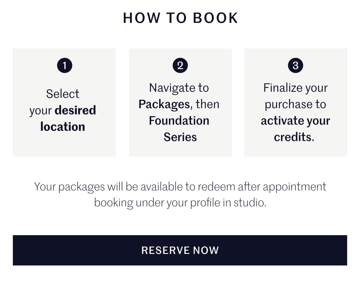 HOW TO BOOK  1 Select your desired location  2 Navigate to Packages, then Foundation Series  3 Finalize your purchase to activate your credits.  Your packages will be available to redeem after appointment booking under your profile in studio.  RESERVE NOW