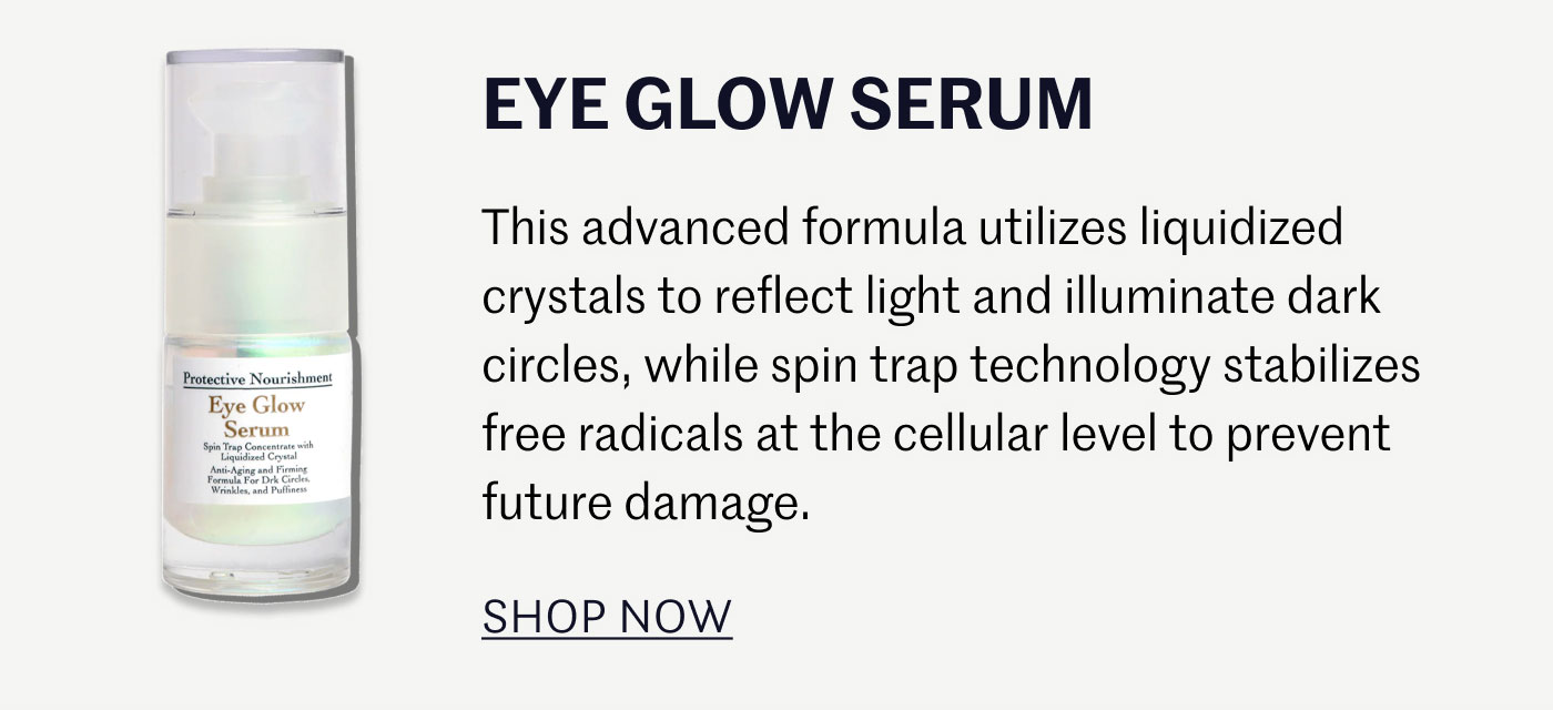 EYE GLOW SERUM  This advanced formula utilizes liquidized crystals to reflect light and illuminate dark circles, while spin trap technology stabilizes free radicals at the cellular level to prevent future damage.  SHOP NOW