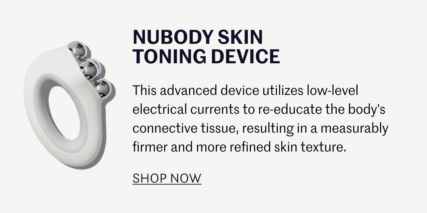 NUBODY SKIN TONING DEVICE  This advanced device utilizes low-level electrical currents to re-educate the body’s connective tissue, resulting in a measurably firmer and more refined skin texture.  SHOP NOW