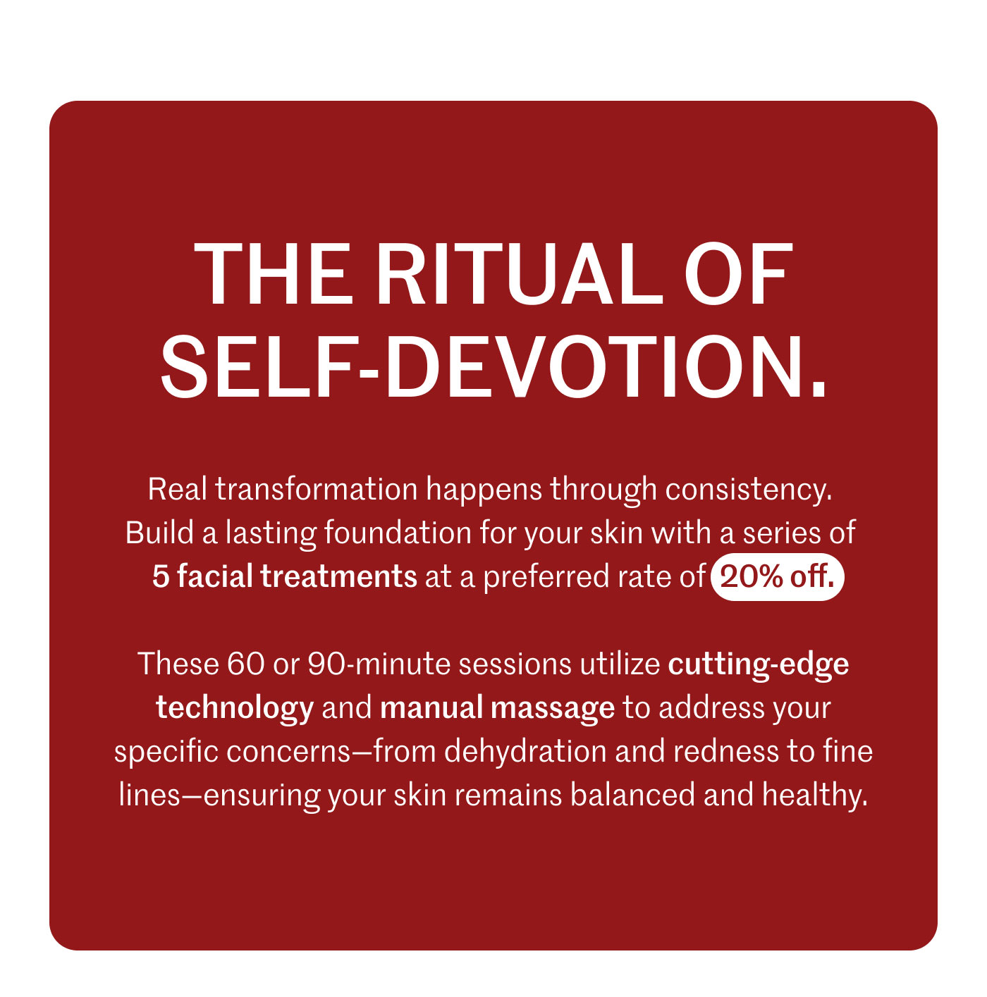 THE RITUAL OF SELF-DEVOTION.  Real transformation happens through consistency. Build a lasting foundation for your skin with a series of 5 facial treatments at a preferred rate of 20% off.  These 60 or 90-minute sessions utilize cutting-edge technology and manual massage to address your specific concerns—from dehydration and redness to fine lines—ensuring your skin remains balanced and healthy.