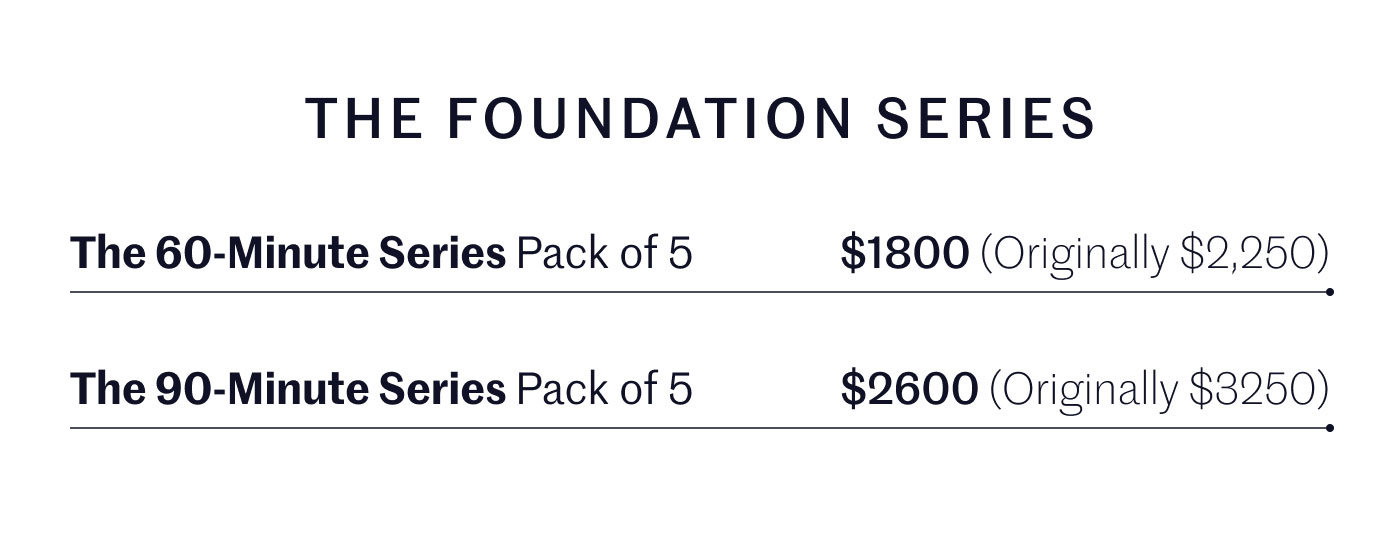 THE FOUNDATION SERIES  The 60-Minute Series Pack of 5 $1800 (Originally $2,250)  The 90-Minute Series Pack of 5 $2600 (Originally $3,250)