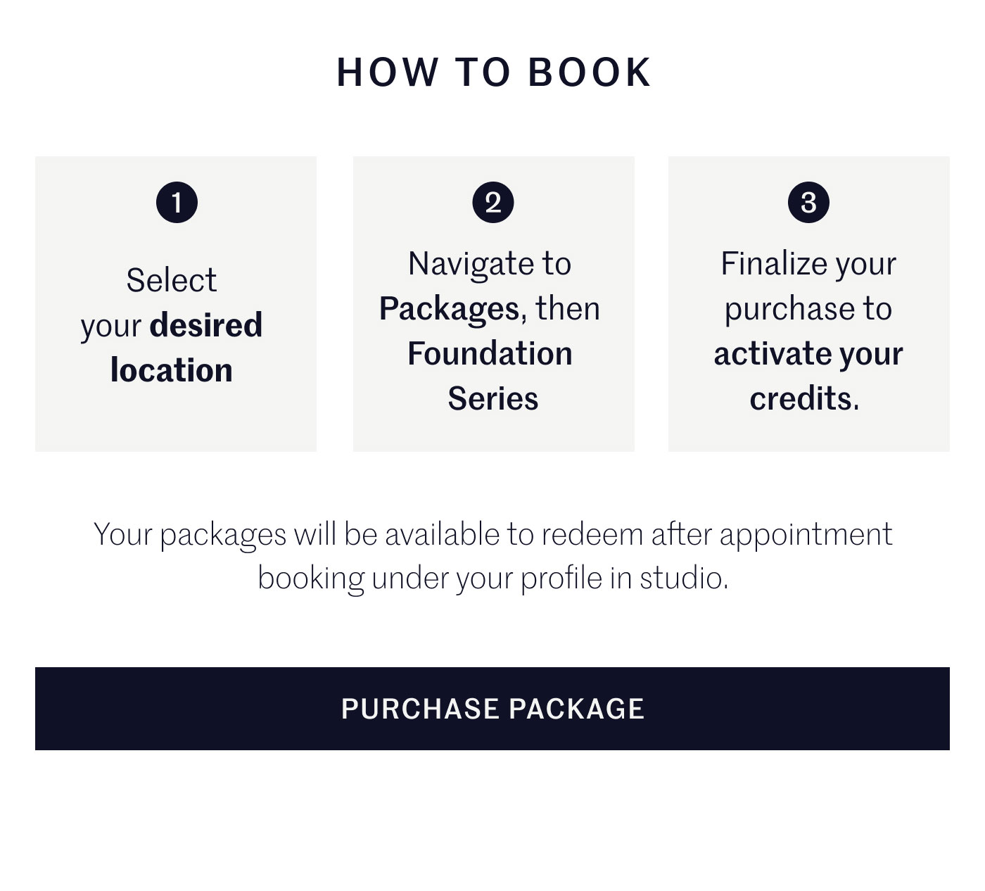 HOW TO BOOK  1 Select your desired location  2 Navigate to Packages, then Foundation Series  3 Finalize your purchase to activate your credits.  Your packages will be available to redeem after appointment booking under your profile in studio.  PURCHASE PACKAGE