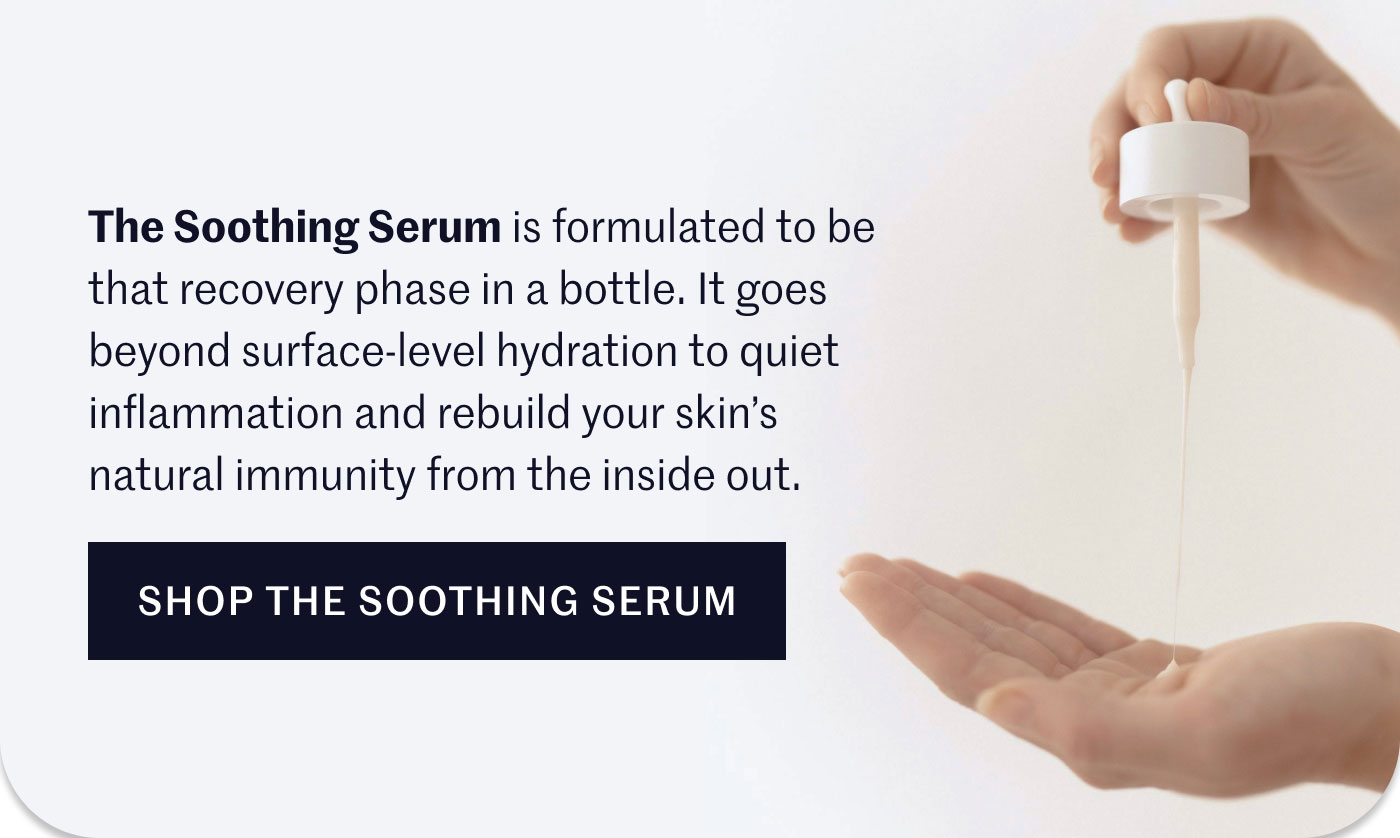 The Soothing Serum is formulated to be that recovery phase in a bottle. It goes beyond surface-level hydration to quiet inflammation and rebuild your skin’s natural immunity from the inside out.  SHOP THE SOOTHING SERUM