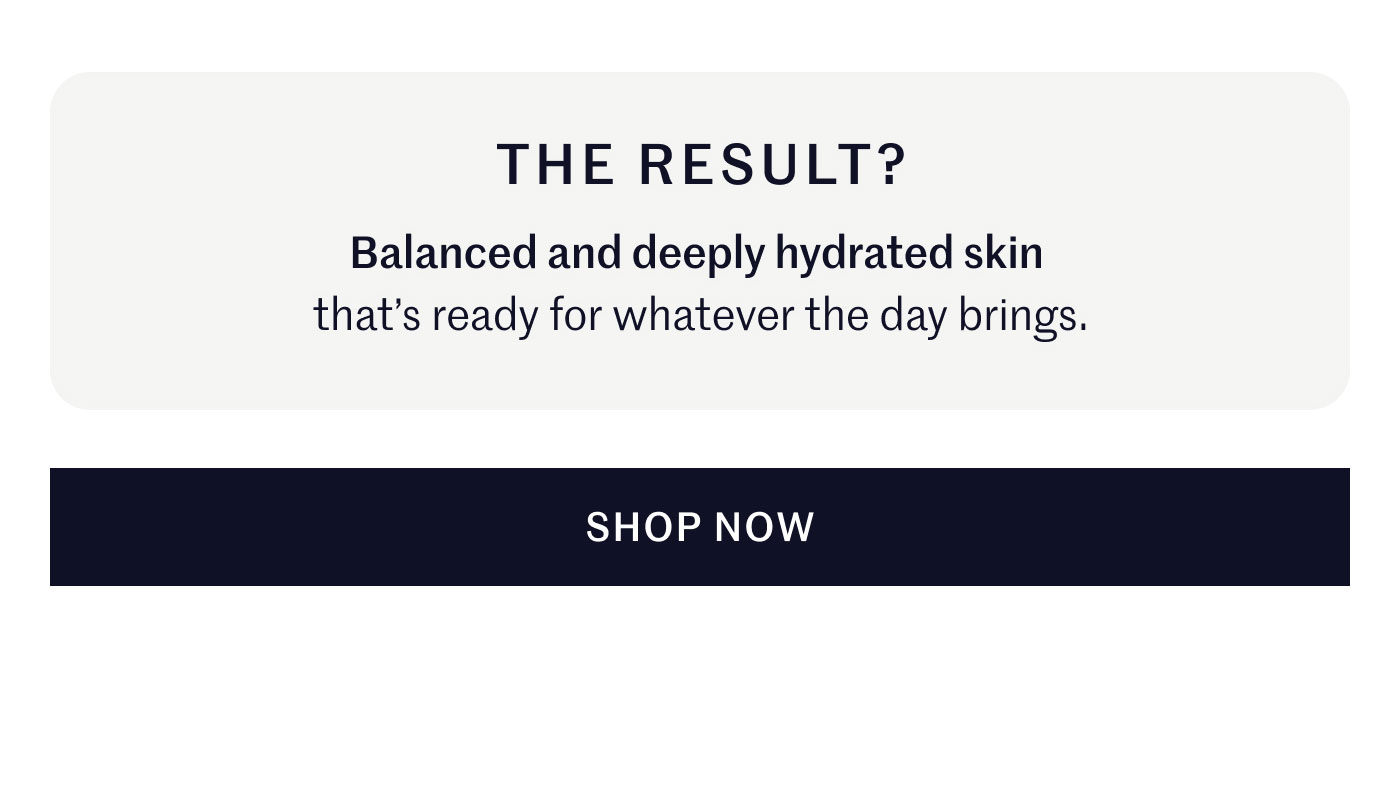 THE RESULT? Balanced and deeply hydrated skin that’s ready for whatever the day brings.  SHOP NOW