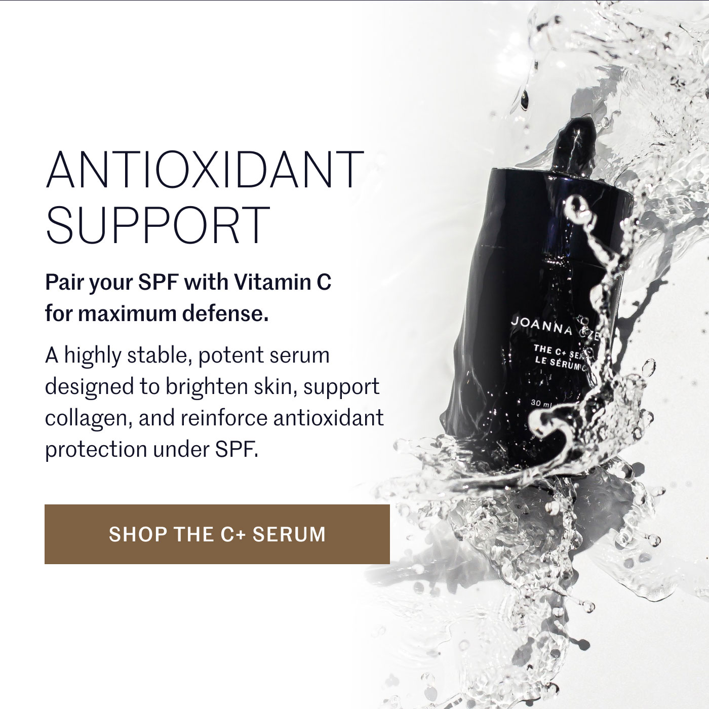 ANTIOXIDANT SUPPORT  Pair your SPF with Vitamin C for maximum defense.  A highly stable, potent serum designed to brighten skin, support collagen, and reinforce antioxidant protection under SPF.  SHOP THE C+ SERUM