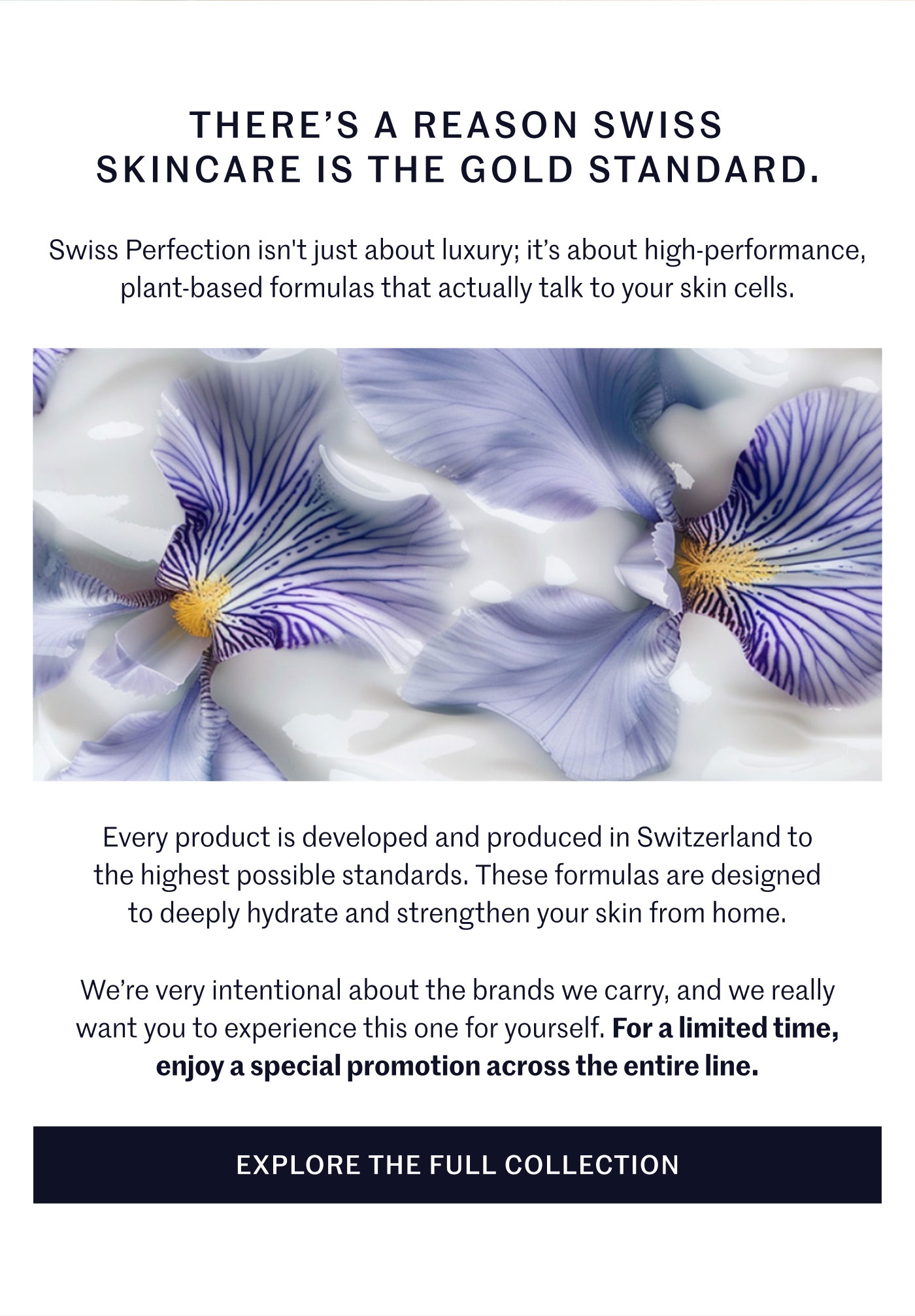 THERE’S A REASON SWISS SKINCARE IS THE GOLD STANDARD.  Swiss Perfection isn't just about luxury; it’s about high-performance, plant-based formulas that actually talk to your skin cells.  Every product is developed and produced in Switzerland to the highest possible standards. These formulas are designed to deeply hydrate and strengthen your skin from home.  We’re very intentional about the brands we carry, and we really want you to experience this one for yourself. For a limited time, enjoy a special promotion across the entire line.  EXPLORE THE FULL COLLECTION
