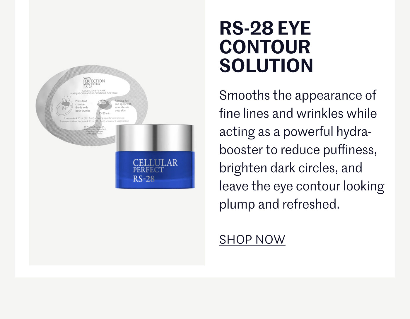 RS-28 EYE CONTOUR SOLUTION  Smooths the appearance of fine lines and wrinkles while acting as a powerful hydra-booster to reduce puffiness, brighten dark circles, and leave the eye contour looking plump and refreshed.  SHOP NOW