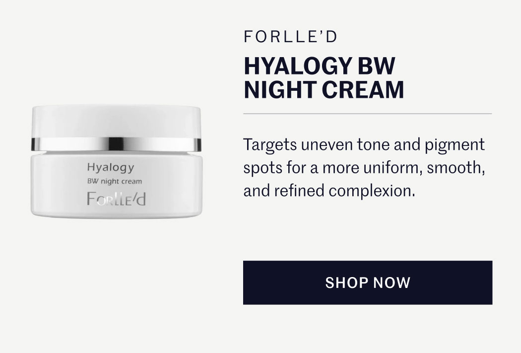 FORLLE’D HYALOGY BW NIGHT CREAM  Targets uneven tone and pigment spots for a more uniform, smooth, and refined complexion.  SHOP NOW