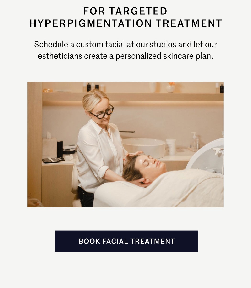 FOR TARGETED HYPERPIGMENTATION TREATMENT  Schedule a custom facial at our studios and let our estheticians create a personalized skincare plan.  BOOK FACIAL TREATMENT