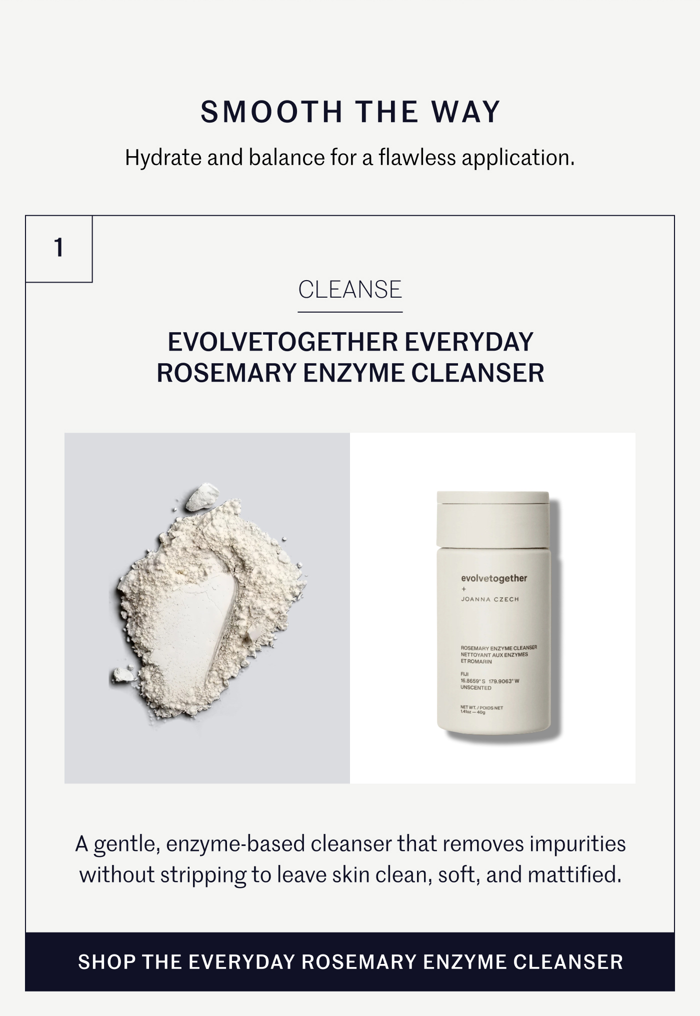 SMOOTH THE WAY Hydrate and balance for a flawless application. CLEANSE EVOLVE TOGETHER EVERYDAY ROSEMARY ENZYME CLEANSER  A gentle, enzyme-based cleanser that removes impurities without stripping to leave skin clean, soft, and mattified. SHOP THE EVERYDAY ROSEMARY ENZYME CLEANSER
