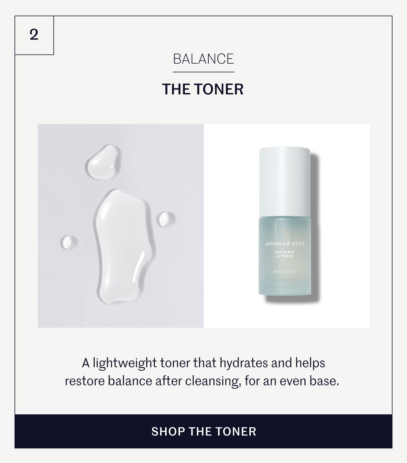 BALANCE THE TONER A lightweight toner that hydrates and helps restore balance after cleansing, for an even base. SHOP THE TONER