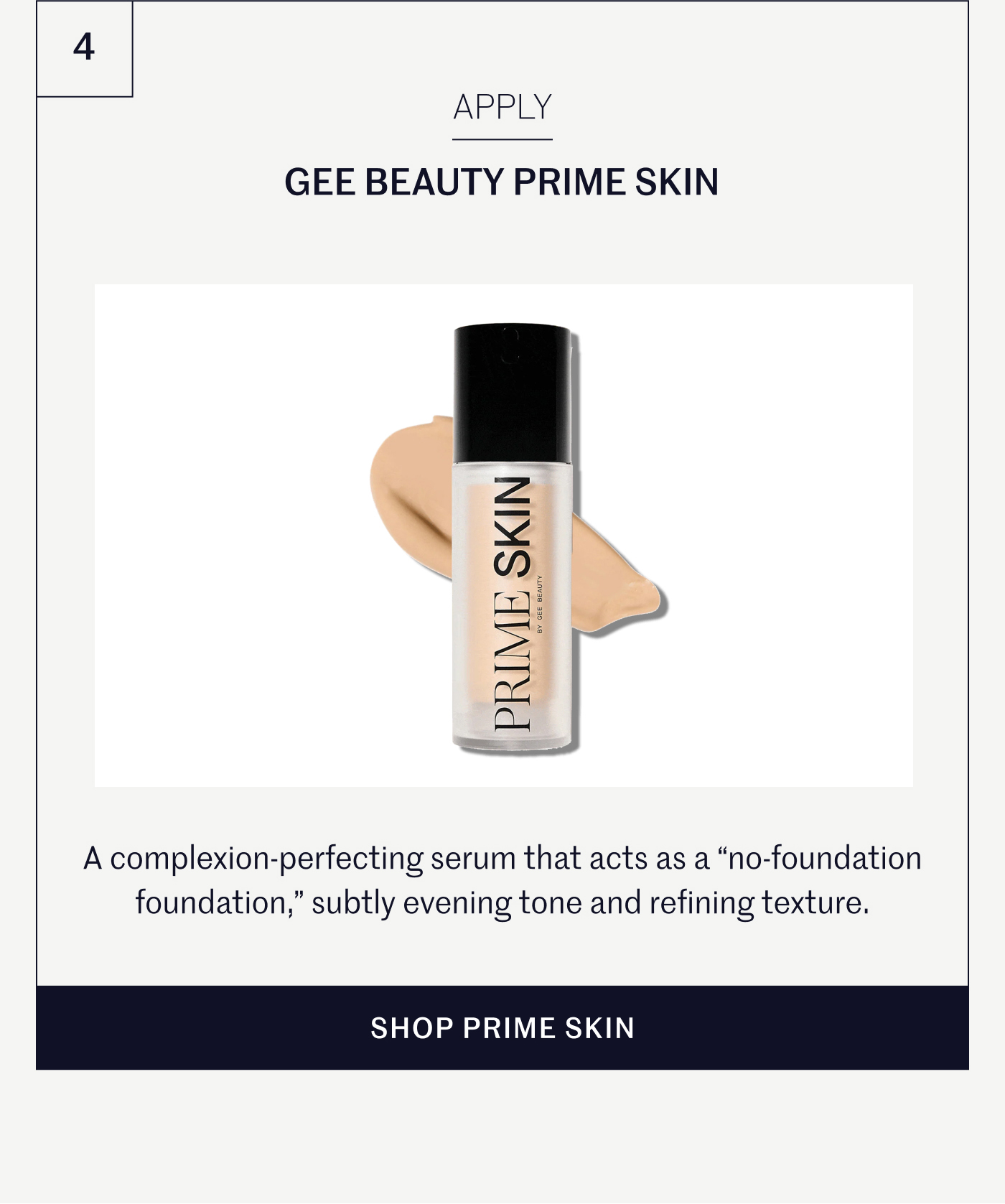 APPLY  GEE BEAUTY PRIME SKIN A complexion-perfecting serum that acts as a “no-foundation foundation,” subtly evening tone and refining texture.  SHOP PRIME SKIN