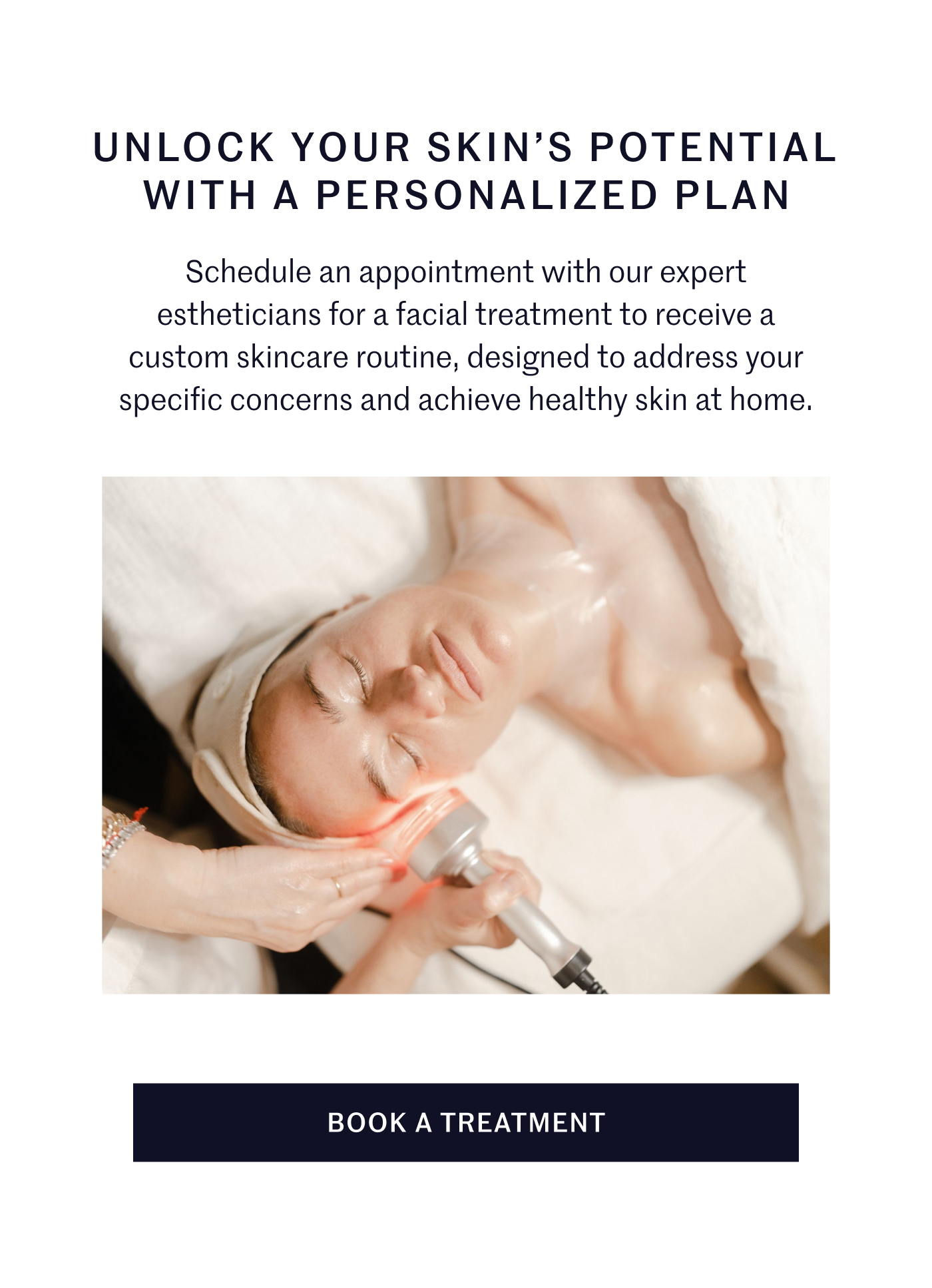 UNLOCK YOUR SKIN’S POTENTIAL WITH A PERSONALIZED PLAN  Schedule an appointment with our expert estheticians for a facial treatment to receive a custom skincare routine, designed to address your specific concerns and achieve healthy skin at home.  BOOK A TREATMENT