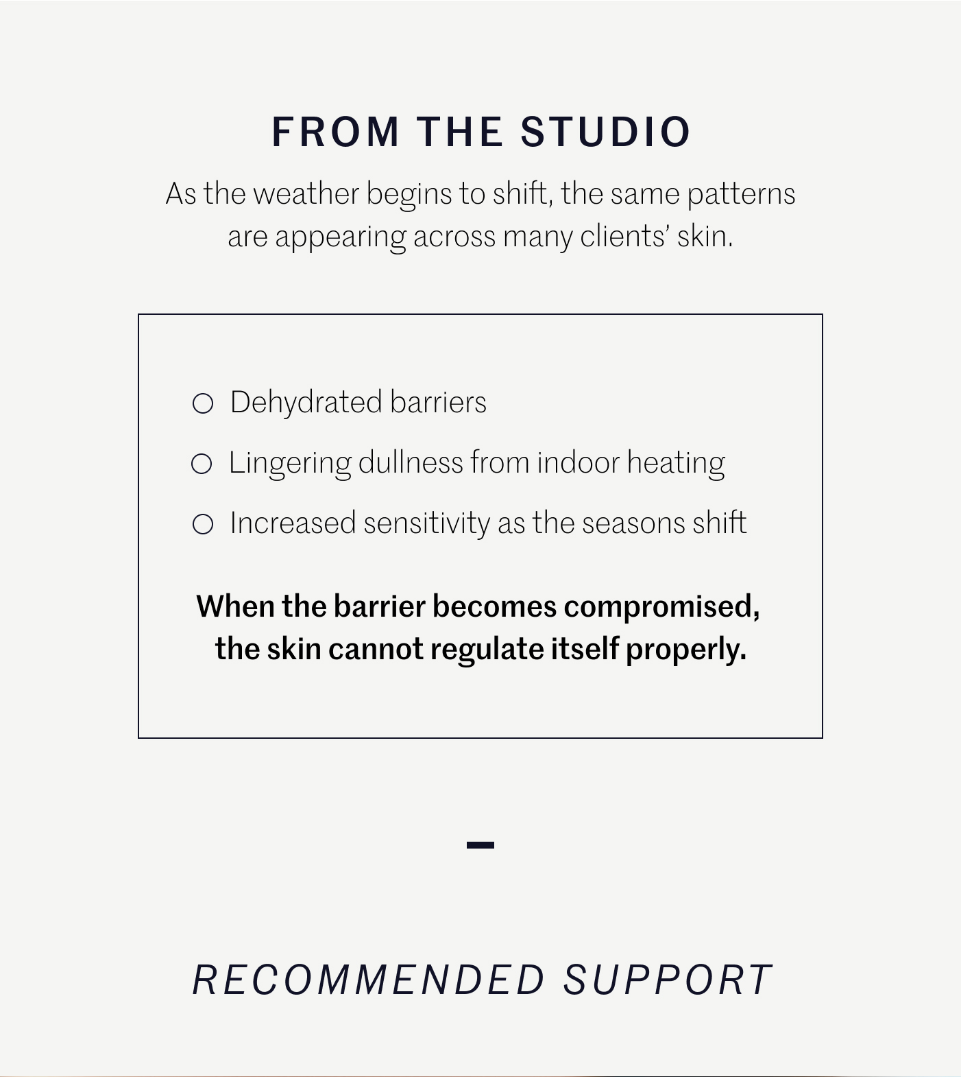 FROM THE STUDIO  As the weather begins to shift, the same patterns are appearing across many clients’ skin.  ○ Dehydrated barriers ○ Lingering dullness from indoor heating ○ Increased sensitivity as the seasons shift  When the barrier becomes compromised, the skin cannot regulate itself properly.  —  RECOMMENDED SUPPORT