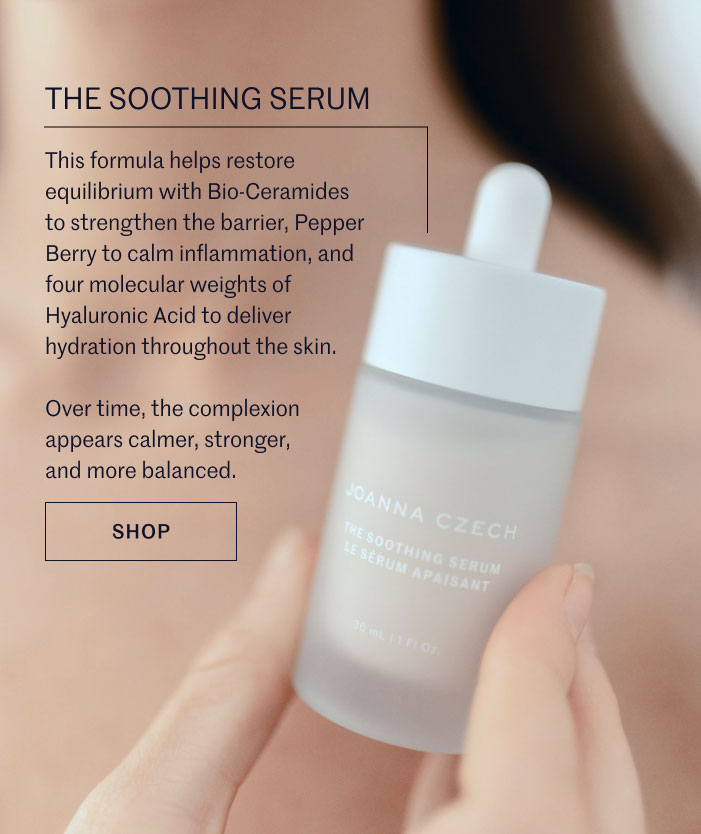THE SOOTHING SERUM  This formula helps restore equilibrium with Bio-Ceramides to strengthen the barrier, Pepper Berry to calm inflammation, and four molecular weights of Hyaluronic Acid to deliver hydration throughout the skin.  Over time, the complexion appears calmer, stronger, and more balanced.  SHOP