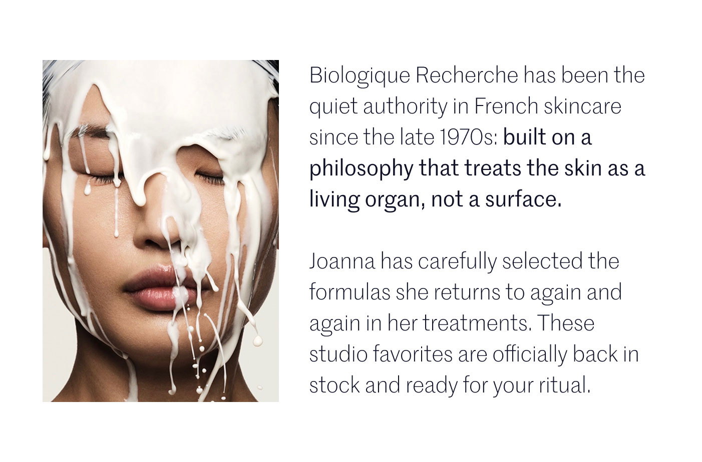 Biologique Recherche has been the quiet authority in French skincare since the late 1970s: built on a philosophy that treats the skin as a living organ, not a surface.  Joanna has carefully selected the formulas she returns to again and again in her treatments. These studio favorites are officially back in stock and ready for your ritual.