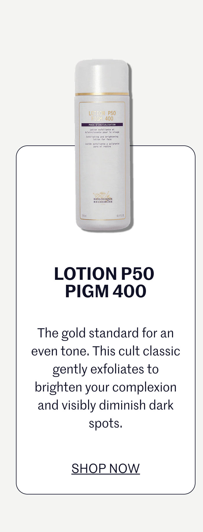 LOTION P50 PIGM 400  The gold standard for an even tone. This cult classic gently exfoliates to brighten your complexion and visibly diminish dark spots.  SHOP NOW