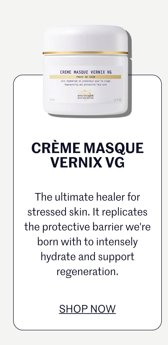 CRÈME MASQUE VERNIX VG  The ultimate healer for stressed skin. It replicates the protective barrier we're born with to intensely hydrate and support regeneration.  SHOP NOW