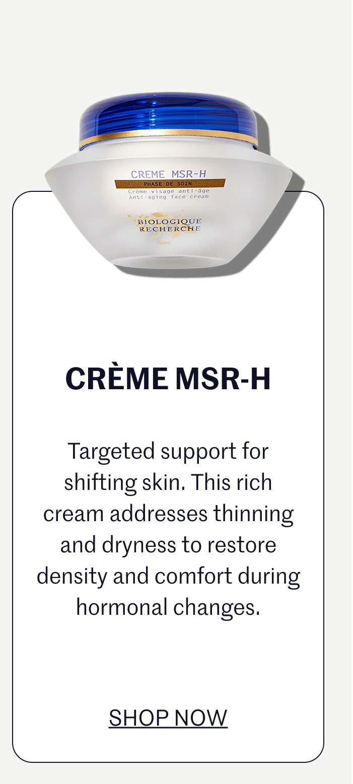 CRÈME MSR-H  Targeted support for shifting skin. This rich cream addresses thinning and dryness to restore density and comfort during hormonal changes.  SHOP NOW