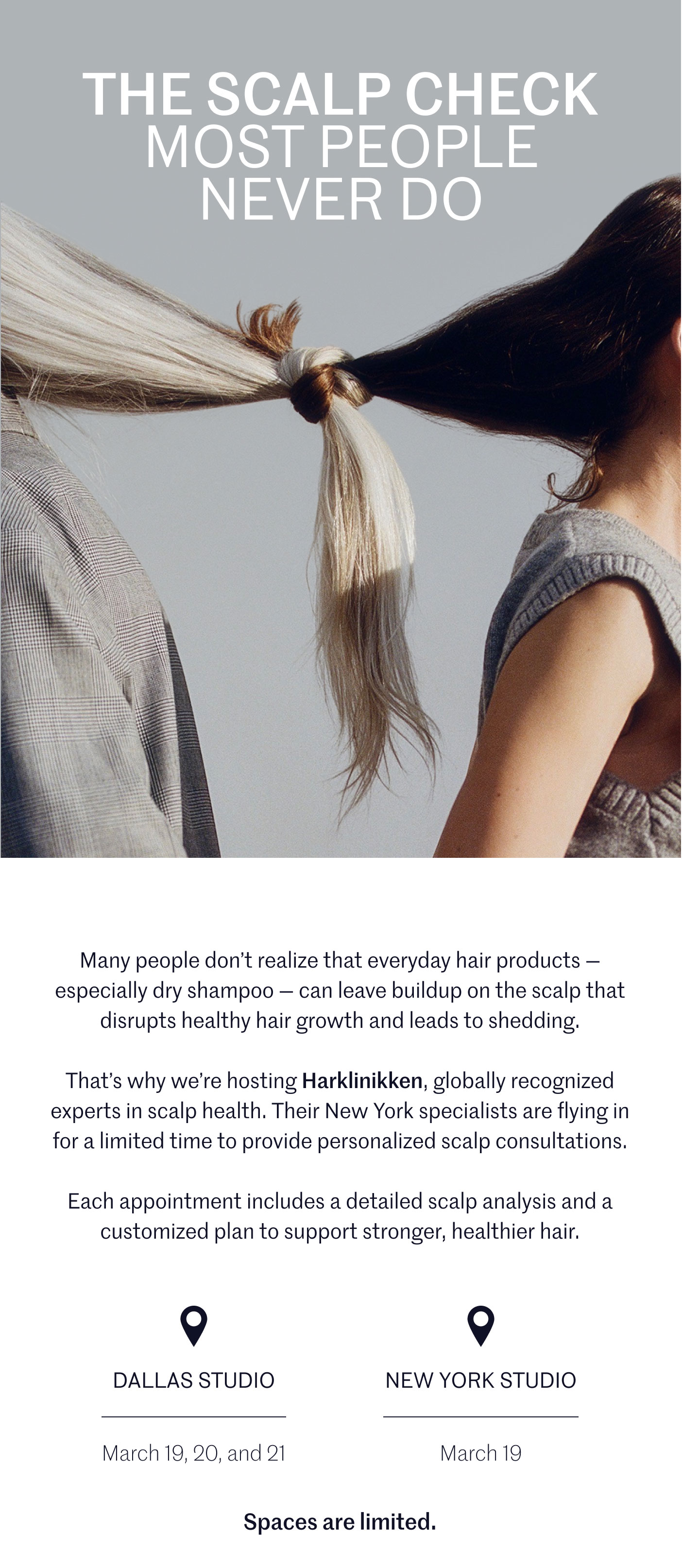 THE SCALP CHECK MOST PEOPLE NEVER DO  Many people don’t realize that everyday hair products — especially dry shampoo — can leave buildup on the scalp that disrupts healthy hair growth and leads to shedding.  That’s why we’re hosting Harklinikken, globally recognized experts in scalp health. Their New York specialists are flying in for a limited time to provide personalized scalp consultations.  Each appointment includes a detailed scalp analysis and a customized plan to support stronger, healthier hair.  DALLAS STUDIO March 19, 20, and 21  NEW YORK STUDIO March 19  Spaces are limited.