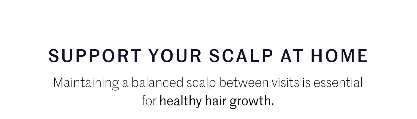 SUPPORT YOUR SCALP AT HOME  Maintaining a balanced scalp between visits is essential for healthy hair growth.