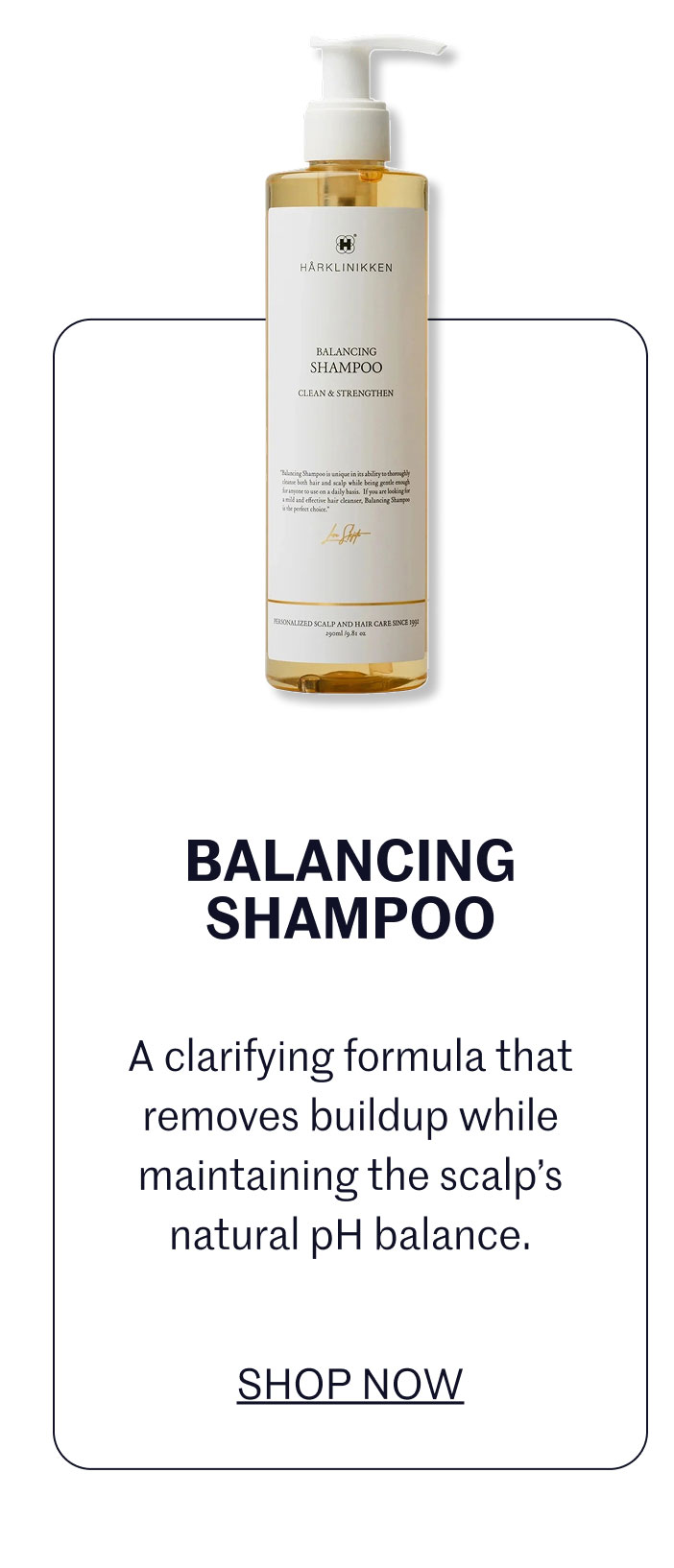 BALANCING SHAMPOO A clarifying formula that removes buildup while maintaining the scalp’s natural pH balance.  SHOP NOW