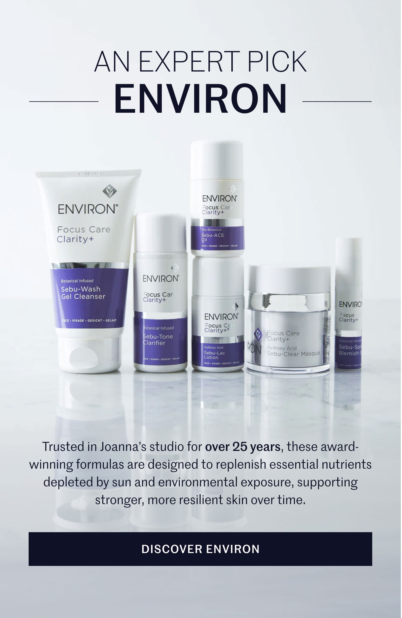 AN EXPERT PICK ENVIRON  Trusted in Joanna’s studio for over 25 years, these award-winning formulas are designed to replenish essential nutrients depleted by sun and environmental exposure, supporting stronger, more resilient skin over time.  DISCOVER ENVIRON