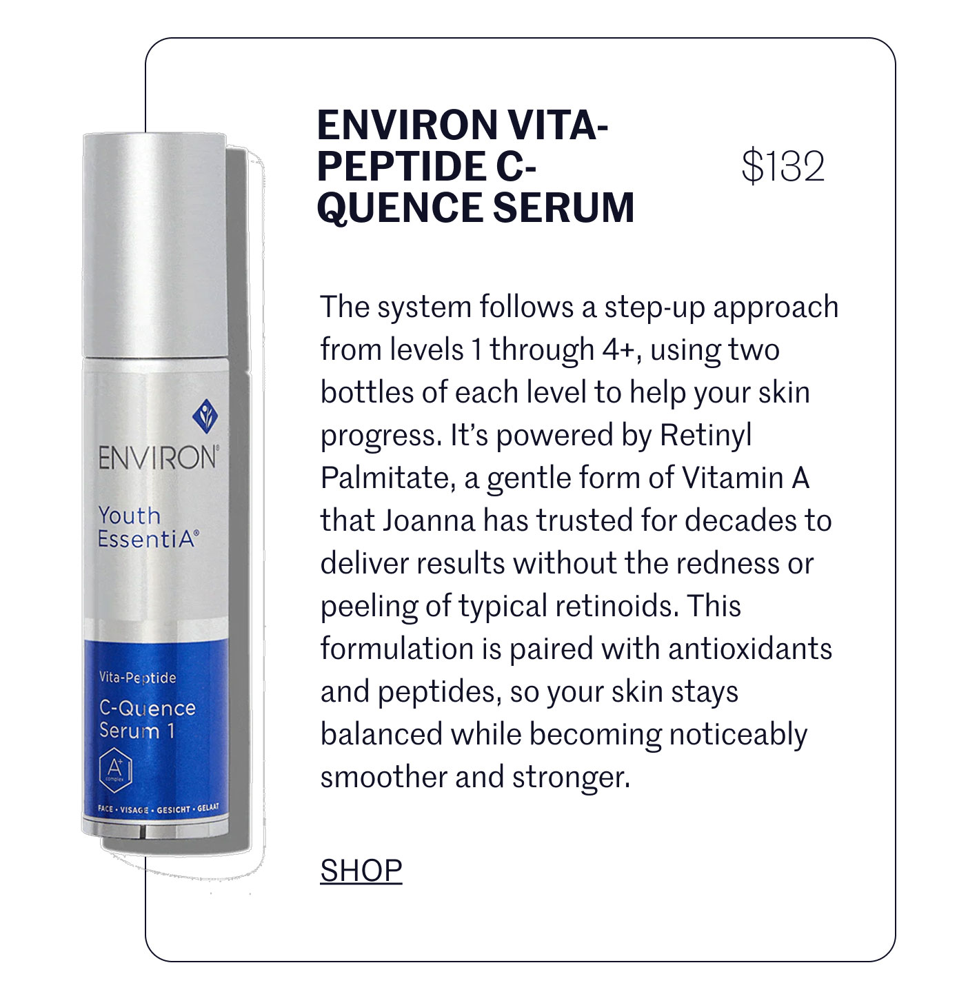ENVIRON VITA-PEPTIDE C-QUENCE SERUM $132  The system follows a step-up approach from levels 1 through 4+, using two bottles of each level to help your skin progress. It’s powered by Retinyl Palmitate, a gentle form of Vitamin A that Joanna has trusted for decades to deliver results without the redness or peeling of typical retinoids. This formulation is paired with antioxidants and peptides, so your skin stays balanced while becoming noticeably smoother and stronger.  SHOP