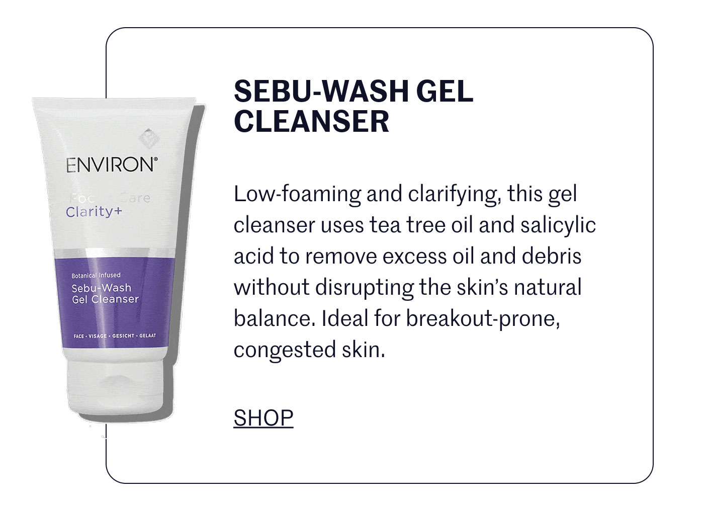 SEBU-WASH GEL CLEANSER  Low-foaming and clarifying, this gel cleanser uses tea tree oil and salicylic acid to remove excess oil and debris without disrupting the skin’s natural balance. Ideal for breakout-prone, congested skin.  SHOP